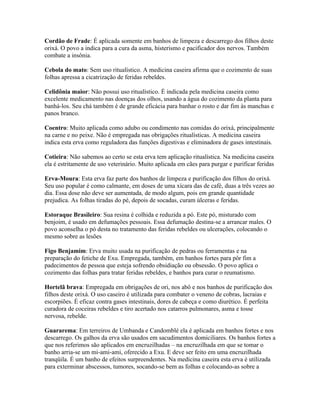 Cordão de Frade: É aplicada somente em banhos de limpeza e descarrego dos filhos deste
orixá. O povo a indica para a cura da asma, histerismo e pacificador dos nervos. Também
combate a insônia.
Cebola do mato: Sem uso ritualístico. A medicina caseira afirma que o cozimento de suas
folhas apressa a cicatrização de feridas rebeldes.
Celidônia maior: Não possui uso ritualístico. É indicada pela medicina caseira como
excelente medicamento nas doenças dos olhos, usando a água do cozimento da planta para
banhá-los. Seu chá também é de grande eficácia para banhar o rosto e dar fim às manchas e
panos branco.
Coentro: Muito aplicada como adubo ou condimento nas comidas do orixá, principalmente
na carne e no peixe. Não é empregada nas obrigações ritualísticas. A medicina caseira
indica esta erva como reguladora das funções digestivas e eliminadora de gases intestinais.
Cotieira: Não sabemos ao certo se esta erva tem aplicação ritualística. Na medicina caseira
ela é estritamente de uso veterinário. Muito aplicada em cães para purgar e purificar feridas
Erva-Moura: Esta erva faz parte dos banhos de limpeza e purificação dos filhos do orixá.
Seu uso popular é como calmante, em doses de uma xícara das de café, duas a três vezes ao
dia. Essa dose não deve ser aumentada, de modo algum, pois em grande quantidade
prejudica. As folhas tiradas do pé, depois de socadas, curam úlceras e feridas.
Estoraque Brasileiro: Sua resina é colhida e reduzida a pó. Este pó, misturado com
benjoim, é usado em defumações pessoais. Essa defumação destina-se a arrancar males. O
povo aconselha o pó desta no tratamento das feridas rebeldes ou ulcerações, colocando o
mesmo sobre as lesões
Figo Benjamim: Erva muito usada na purificação de pedras ou ferramentas e na
preparação do fetiche de Exu. Empregada, também, em banhos fortes para pôr fim a
padecimentos de pessoa que esteja sofrendo obsidiação ou obsessão. O povo aplica o
cozimento das folhas para tratar feridas rebeldes, e banhos para curar o reumatismo.
Hortelã brava: Empregada em obrigações de ori, nos abô e nos banhos de purificação dos
filhos deste orixá. O uso caseiro é utilizada para combater o veneno de cobras, lacraias e
escorpiões. É eficaz contra gases intestinais, dores de cabeça e como diurético. É perfeita
curadora de coceiras rebeldes e tiro acertado nos catarros pulmonares, asma e tosse
nervosa, rebelde.
Guararema: Em terreiros de Umbanda e Candomblé ela é aplicada em banhos fortes e nos
descarrego. Os galhos da erva são usados em sacudimentos domiciliares. Os banhos fortes a
que nos referimos são aplicados em encruzilhadas – na encruzilhada em que se tomar o
banho arria-se um mi-ami-ami, oferecido a Exu. E deve ser feito em uma encruzilhada
tranqüila. É um banho de efeitos surpreendentes. Na medicina caseira esta erva é utilizada
para exterminar abscessos, tumores, socando-se bem as folhas e colocando-as sobre a
 