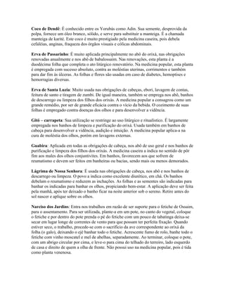 Coco de Dendê: É conhecido entre os Yorubás como Adin. Sua semente, desprovida da
polpa, fornece um óleo branco, sólido, e serve para substituir a manteiga. É a chamada
manteiga de karité. Este coco é muito prestigiado pela medicina caseira, pois debela
cefaléias, anginas, fraqueza dos órgãos visuais e cólicas abdominais.
Erva de Passarinho: É muito aplicada principalmente no abô do orixá, nas obrigações
renovadas anualmente e nos abô de babalossaim. Nas renovações, esta planta é a
duodécima folha que completa o ato litúrgico renovatório. Na medicina popular, esta planta
é empregada com sucesso absoluto, contra as moléstias uterinas, corrimentos e também
para dar fim às úlceras. As folhas e flores são usadas em caso de diabetes, hemoptises e
hemorragias diversas.
Erva de Santa Luzia: Muito usada nas obrigações de cabeças, ebori, lavagem de contas,
feitura de santo e tiragem de zumbi. De igual maneira, também se emprega nos abô, banhos
de descarrego ou limpeza dos filhos dos orixás. A medicina popular a consagrou como um
grande remédio, por ser de grande eficácia contra o vício da bebida. O cozimento de suas
folhas é empregado contra doenças dos olhos e para desenvolver a vidência.
Gitó – carrapeta: Sua utilização se restringe ao uso litúrgico e ritualístico. É largamente
empregada nos banhos de limpeza e purificação do orixá. Usada também em banhos de
cabeça para desenvolver a vidência, audição e intuição. A medicina popular aplica-a na
cura de moléstia dos olhos, porém em lavagens externas.
Guabira: Aplicada em todas as obrigações de cabeça, nos abô de uso geral e nos banhos de
purificação e limpeza dos filhos dos orixás. A medicina caseira a indica no sentido de pôr
fim aos males dos olhos conjuntivites. Em banhos, favorecem aos que sofrem de
reumatismo e devem ser feitos em banheiras ou bacias, sendo mais ou menos demorados.
Lágrima de Nossa Senhora: É usada nas obrigações de cabeça, nos abô e nos banhos de
descarrego ou limpeza. O povo a indica como excelente diurético, em chá. Os banhos
debelam o reumatismo e reduzem as inchações. As folhas e as sementes são indicadas para
banhar os indicadas para banhar os olhos, propiciando bem-estar. A aplicação deve ser feita
pela manhã, após ter deixado o banho ficar na noite anterior sob o sereno. Retire antes do
sol nascer e aplique sobre os olhos.
Narciso dos Jardins: Entra nos trabalhos em razão de ser suporte para o fetiche de Ossaim,
para o assentamento. Para ser utilizada, plante-a em um pote, no canto do vegetal, coloque
o fetiche e por dentro do pote prenda o pé do fetiche com um pouco de tabatinga deixa-se
secar em lugar longe de correntes de vento para que possam ter perfeita fixação. Quando
estiver seco, o trabalho, procede-se com o sacrifício da ave correspondente ao orixá da
folha (o galo), deixando o ejé banhar todo o fetiche. Acrescente fumo de rolo, banhe todo o
fetiche com vinho moscatel e mel de abelhas, separadamente. Ao terminar, coloque o pote,
com um abrigo circular por cima, e leve-o para cima do telhado do terreiro, lado esquerdo
de casa e direito de quem a olha de frente. Não possui uso na medicina popular, pois é tida
como planta venenosa.
 