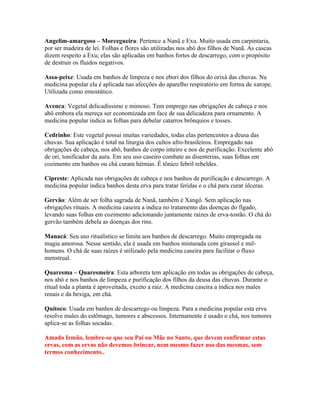 Angelim-amargoso – Morcegueira: Pertence a Nanã e Exu. Muito usada em carpintaria,
por ser madeira de lei. Folhas e flores são utilizadas nos abô dos filhos de Nanã. As cascas
dizem respeito a Exu; elas são aplicadas em banhos fortes de descarrego, com o propósito
de destruir os fluidos negativos.
Assa-peixe: Usada em banhos de limpeza e nos ebori dos filhos do orixá das chuvas. Na
medicina popular ela é aplicada nas afecções do aparelho respiratório em forma de xarope.
Utilizada como emostático.
Avenca: Vegetal delicadíssimo e mimoso. Tem emprego nas obrigações de cabeça e nos
abô embora ela mereça ser economizada em face de sua delicadeza para ornamento. A
medicina popular indica as folhas para debelar catarros brônquios e tosses.
Cedrinho: Este vegetal possui muitas variedades, todas elas pertencentes a deusa das
chuvas. Sua aplicação é total na liturgia dos cultos afro-brasileiros. Empregado nas
obrigações de cabeça, nos abô, banhos de corpo inteiro e nos de purificação. Excelente abô
de ori, tonificador da aura. Em seu uso caseiro combate as disenterias, suas folhas em
cozimento em banhos ou chá curam hérnias. É tônico febril rebeldes.
Cipreste: Aplicada nas obrigações de cabeça e nos banhos de purificação e descarrego. A
medicina popular indica banhos desta erva para tratar feridas e o chá para curar úlceras.
Gervão: Além de ser folha sagrada de Nanã, também é Xangô. Sem aplicação nas
obrigações rituais. A medicina caseira a indica no tratamento das doenças do fígado,
levando suas folhas em cozimento adicionando juntamente raízes de erva-tostão. O chá do
gervão também debela as doenças dos rins.
Manacá: Seu uso ritualístico se limita aos banhos de descarrego. Muito empregada na
magia amorosa. Nesse sentido, ela é usada em banhos misturada com girassol e mil-
homens. O chá de suas raízes é utilizado pela medicina caseira para facilitar o fluxo
menstrual.
Quaresma – Quaresmeira: Esta arboreta tem aplicação em todas as obrigações de cabeça,
nos abô e nos banhos de limpeza e purificação dos filhos da deusa das chuvas. Durante o
ritual toda a planta é aproveitada, exceto a raiz. A medicina caseira a indica nos males
renais e da bexiga, em chá.
Quitoco: Usada em banhos de descarrego ou limpeza. Para a medicina popular esta erva
resolve males do estômago, tumores e abscessos. Internamente é usado o chá, nos tumores
aplica-se as folhas socadas.
Amado Irmão, lembre-se que seu Pai ou Mãe no Santo, que devem confirmar estas
ervas, com as ervas não devemos brincar, nem mesmo fazer uso das mesmas, sem
termos conhecimento..
 