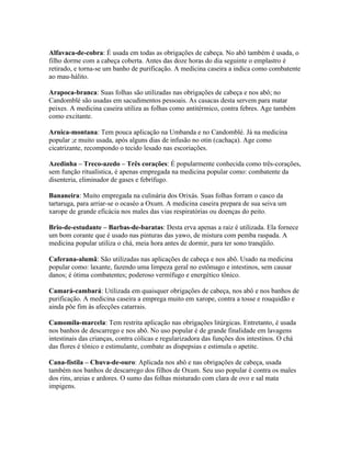 Alfavaca-de-cobra: É usada em todas as obrigações de cabeça. No abô também é usada, o
filho dorme com a cabeça coberta. Antes das doze horas do dia seguinte o emplastro é
retirado, e torna-se um banho de purificação. A medicina caseira a indica como combatente
ao mau-hálito.
Arapoca-branca: Suas folhas são utilizadas nas obrigações de cabeça e nos abô; no
Candomblé são usadas em sacudimentos pessoais. As casacas desta servem para matar
peixes. A medicina caseira utiliza as folhas como antitérmico, contra febres. Age também
como excitante.
Arnica-montana: Tem pouca aplicação na Umbanda e no Candomblé. Já na medicina
popular ;e muito usada, após alguns dias de infusão no otin (cachaça). Age como
cicatrizante, recompondo o tecido lesado nas escoriações.
Azedinha – Treco-azedo – Três corações: É popularmente conhecida como três-corações,
sem função ritualística, é apenas empregada na medicina popular como: combatente da
disenteria, eliminador de gases e febrífugo.
Bananeira: Muito empregada na culinária dos Orixás. Suas folhas forram o casco da
tartaruga, para arriar-se o ocaséo a Oxum. A medicina caseira prepara de sua seiva um
xarope de grande eficácia nos males das vias respiratórias ou doenças do peito.
Brio-de-estudante – Barbas-de-baratas: Desta erva apenas a raiz é utilizada. Ela fornece
um bom corante que é usado nas pinturas das yawo, de mistura com pemba raspada. A
medicina popular utiliza o chá, meia hora antes de dormir, para ter sono tranqüilo.
Caferana-alumã: São utilizadas nas aplicações de cabeça e nos abô. Usado na medicina
popular como: laxante, fazendo uma limpeza geral no estômago e intestinos, sem causar
danos; é ótima combatentes; poderoso vermífugo e energético tônico.
Camará-cambará: Utilizada em quaisquer obrigações de cabeça, nos abô e nos banhos de
purificação. A medicina caseira a emprega muito em xarope, contra a tosse e rouquidão e
ainda põe fim às afecções catarrais.
Camomila-marcela: Tem restrita aplicação nas obrigações litúrgicas. Entretanto, é usada
nos banhos de descarrego e nos abô. No uso popular é de grande finalidade em lavagens
intestinais das crianças, contra cólicas e regularizadora das funções dos intestinos. O chá
das flores é tônico e estimulante, combate as dispepsias e estimula o apetite.
Cana-fístila – Chuva-de-ouro: Aplicada nos abô e nas obrigações de cabeça, usada
também nos banhos de descarrego dos filhos de Oxum. Seu uso popular é contra os males
dos rins, areias e ardores. O sumo das folhas misturado com clara de ovo e sal mata
impigens.
 