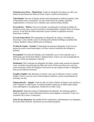 Chamana-nove-horas – Manjericona: Usada em obrigações de cabeça, nos abô e nos
banhos de purificação dos filhos de Oxum. O povo a utiliza em disenterias.
Cipó-chumbo: Sem uso na liturgia, porém muito prestigiada na medicina popular, como
xarope debela tosses e bronquites; seu chá é muito eficaz no combate a diarréias
sanguinolentas e à icterícia; seco e reduzido a pó, cicatriza feridas rebeldes.
Erva-cidreira – Melissa: Sem uso na liturgia, sua aplicação se restringe ao âmbito da
medicina caseira, que a usa como excitante e antiespasmódico, enérgico tônico do sistema
nervoso. O chá feito das folhas adocicado ou puro combate as agitações nervosas,
histerismos e insônia.
Erva-de-Santa-Maria: São empregadas em obrigações de cabeça e em banhos de
descarrego. Como remédio caseiro é utilizada para combater lombrigas (ascárides) das
crianças, também é ótimo remédio para os brônquios.
Ervilha-de-Angola – Guando: É empregada em quaisquer obrigações. O povo usa as
pontas dos ramos contra hemorragias e as flores contra as moléstias dos brônquios e
pulmões.
Fava-pichuri: No ritual da Umbanda e do Candomblé, usa-se a fava reduzida a pó, o
defumações que trazem bons fluidos e afugenta Eguns. O povo usa o pó na preparação de
chá, que é eficaz nas dispepsias e diarréias.
Flamboiant: Não é utilizado em obrigações de cabeça, sendo usado somente em algumas
casas, em banhos de purificação dos filhos dos orixás. Porém suas flores tem vasto uso,
como ornamento, enfeite de obrigação ou de mesas em que estejam arriadas as obrigações.
Sem uso na medicina comercial.
Gengibre-zingiber: São aplicados os rizomas, a raiz, que se adiciona ao aluá e a outras
bebidas. O povo a usa nos casos de hemorragia de senhoras e contra as perturbações do
estômago, em chá.
Gigoga-amarela – Aguapê: Usado nos abô, nos ebori e banhos de limpeza, pois purifica o
aura e afugenta ou anula Eguns. A medicina popular manda que as folhas sejam usadas
como adstringente e, em gargarejos, fortalecem as cordas vocais.
Ipê-amarelo: Aplicada somente em defumações de ambientes. Na medicina popular é
usada em gargarejos, contra inflamações da boca, das amígdalas e estomatite. O que vai a
cozimento são a casca e a entrecasca.
Lúca-Árvore-da-pureza: Seu pendão floral é usado plena e absolutamente, em obrigações
de ori dos filhos de Oxum. Não possui uso na medicina popular.
 