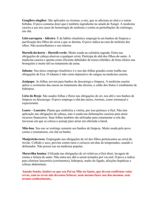 Gengibre-zingiber: São aplicados os rizomas, a raiz, que se adiciona ao aluá e a outras
bebidas. O povo costuma dizer que é também ingrediente no amalá de Xangô. A medicina
caseira a usa nos casos de hemorragia de senhoras e contra as perturbações do estômago,
em chá.
Gitó-carrapeta – bilreiro: É de hábito ritualístico empregá-la em banhos de limpeza e
purificação dos filhos do orixá a que se destina. O povo indica na cura de moléstia dos
olhos. Não aconselhamos o uso interno.
Hortelã-da-horta – Hortelã-verde: Muito usada na culinária sagrada. Entra nas
obrigações de cabeça alusivas a qualquer orixá. Participa do abô dos filhos-de-santo. A
medicina caseira o aponta como eficiente debelador de tosses rebeldes; de bons efeitos nas
bronquites é muito útil no tratamento da asma.
Inhame: Seu único emprego ritualístico é o uso das folhas grandes como toalha nas
obrigações de Exu. O inhame é tido como depurativo do sangue na medicina caseira.
Jenipapo: As folhas servem para banhos de descarrego e limpeza. A medicina caseira
aplica o cozimento das cascas no tratamento das úlceras, o caldo dos frutos é combatente de
hidropsia.
Lírio do Brejo: São usados folhas e flores nas obrigações de ori, nos abô e nos banhos de
limpeza ou descarrego. O povo emprega o chá das raízes, rizomas, como estomacal e
expectorante.
Louro – Loureiro: Planta que simboliza a vitória, por isso pertence a Oyá. Não tem
aplicação nas obrigações de cabeça, mas é usada nas defumações caseiras para atrair
recursos financeiros. Suas folhas também são utilizadas para ornamentar a orla das
travessas em que se coloca o acarajé para arriar em oferenda a Iansã.
Mãe-boa: Seu uso se restringe somente aos banhos de limpeza. Muito usada pelo povo
contra o reumatismo, em chá ou banho.
Manjericão-roxo: Empregado nas obrigações de ori dos filhos pertencentes ao orixá do
trovão. Colhido e seco, previne contra raios e coriscos em dias de tempestades, usando o
defumador. Não possui uso na medicina popular.
Maravilha bonina: Utilizada nas obrigações de ori relativas a Oyá ebori, lavagem de
contas e feitura de santo. Não entra nos abô a serem tomados por via oral. O povo a indica
para eliminar leucorréia (corrimentos), hidropsia, males do fígado, afecções hepáticas e
cólicas abdominais.
Amado Irmão, lembre-se que seu Pai ou Mãe no Santo, que devem confirmar estas
ervas, com as ervas não devemos brincar, nem mesmo fazer uso das mesmas, sem
termos conhecimento..
 