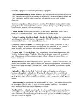 bochechos e gargarejos, nas inflamações da boca e garganta.
Angico-da-folha-miúda – Cambuí: Só possui aplicação na medicina caseira a casca ou os
frutos em infusão no vinho do porto ou otin (cachaça), age como estimulador do apetite. Os
frutos em infusão, também fornecem um licor saboroso, do mesmo modo combate a
dispepsia.
Bambu: É um poderoso defumador contra Kiumbas. O banho também é excelente contra
perseguidores. Na medicina popular é benéfico contra as doenças ou perturbações nervosas,
nas disenterias, diarréias e males do estômago.
Cambuí amarelo: Só é utilizado em banhos de descarrego. A medicina caseira indica
como indica como adstringente, e usa o chá nas diarréias ou disenterias.
Catinga-de-mulata – Cordão-de-Frade – Cordão-de-São-Francisco: Seu uso ritualístico
se restringe aos banhos de limpeza e descarrego dos filhos de Oyá. O povo a indica para
curar asma, histerismo e como pacificadora dos nervos
Cordão-de-Frade verdadeiro: Essa planta é aplicada em banhos tonificantes da aura e
limpezas em geral. O povo afirma que hastes e folhas, em cozimento ou chá, combate a
asma, melhora o funcionamento dos rins e beneficia no caso de reumatismo.
Cravo-da Índia – Cravo-de- Doce: Entra em quaisquer obrigações de cabeça e nos abô.
Participa dos banhos de purificação dos filhos dos orixás a que pertence. O povo indica
suas folhas e cascas em banhos de assento para debelar a fadiga das pernas. Ótimo nos
banhos aromáticos.
Dormideira sensitiva: Não conhecemos seu uso ritualístico. A medicina caseira indica esta
planta como emoliente, mais especificamente para bochechos e gargarejos, nas inflamações
de boca. Indicada como hipnótico, pondo fim a insônia. É utilizado o cozimento de toda a
planta.
Espirradeira – Flor-de-São-José: Participa de todas as obrigações nos cultos afro-
brasileiros. Esta planta é utilizada nas obrigações de cabeça, nos abô e nos abô de ori.
Pertence aos orixás Xangô e Yansã, porém há, ainda, um outro tipo branco que pertence a
Oxalá. O povo indica o suco das folhas desta contra a sarna e pôr fim aos piolhos. Em uso
externo.
Eucalipto-limão: de grande aplicação nas obrigações de cabeça e nos banhos de descarrego
ou limpeza dos filhos de orixá. A medicina caseira indica-o nas febres e para suavizar
dores. usado em banhos de assento, é também emoliente.
Flamboiant: Não é utilizado em obrigações de cabeça, sendo usado somente em algumas
casas de banhos de purificação dos filhos dos orixás. Porém suas flores tem vasto uso,
como ornamento, enfeite de obrigação ou de mesas em que estejam arriadas as obrigações.
Sem uso na medicina popular.
 