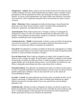 Alcaparreira – Galeata: Muito usada nos terreiros do Rio Grande do Sul. Entra nas mais
variadas obrigações do ritual, sendo utilizadas para isso folhas e cascas. Também é muito
prestigiada nos abô de preparação dos filhos, para obrigação de cabeça e nos banhos de
limpeza. As cascas e raízes popularmente vem sendo usadas como diuréticos. Seus frutos
são comestíveis e deles é preparada uma geléia eficaz contra picadas de cobras e insetos
venenoso.
Altéia – Malvarisco: Muito empregada nos banhos de descarrego e na purificação das
pedras dos orixás Nanã, Oxum, Oxumarê, Yansã e Yemanjá. Muito prestigiada nos
bochechos e gargarejos, nas inflamações da boca e garganta.
Aracá-da-praia: Planta arbórea pertencente a Yemanjá e a Oxóssi. É empregada nas
obrigações de cabeça, nos abô e nos banhos de purificação dos filhos dos orixás a que
pertence. No uso popular cura hemorragias, usando-se o cozimento. Do mesmo modo
também é utilizado para fazer lavagens genitais.
Araticum-de-areia – Malolô: Liturgicamente, os bantos a usam nos banhos de descarrego,
sem mistura de outra erva. A medicina caseira indica a polpa dos frutos para resolver
tumores e o cozimento das folhas no tratamento do reumatismo.
Coco-de-iri: Sua aplicação se restringe aos banhos de descarrego, empregando-se as folhas.
A medicina caseira indica as suas raízes cozidas para por fim aos males do aparelho genital
feminino. É usado em banhos semicúpios e lavagens.
Erva de Santa Luzia: Muito usada nas obrigações de cabeça, ebori, lavagem de contas,
feitura de santo e tiragem de zumbi. De igual maneira, também se emprega nos abô, banhos
de descarrego ou limpeza dos filhos dos orixás. A medicina popular a consagrou como um
grande remédio, por ser de grande eficácia contra o vício da bebida. O cozimento de suas
folhas é empregado contra doenças dos olhos e para desenvolver a vidência.
Fruta-da-Condessa: Tem aplicação nas obrigações de cabeça, nos banhos de descarrego e
nos abô. É de grande importância na medicina popular, pois suas raízes em decocto são um
grande remédio para a epilepsia. Toma-se meio copo três vezes ao dia. Apesar da
irreversibilidade da doença.
Graviola – Corosol: Tem plena aplicação nos abô dos orixás, nos banhos de abô e nos de
limpeza e descarrego. É indispensável aos filhos recolhidos para obrigações de cabeça
beberem uma dose do suco pela manhã. O povo usa a graviola nos casos de diabete,
aplicando o chá.
Guabiraba anis: Aplicada em todas as obrigações de cabeça, nos abô de uso geral e nos
banhos de purificação e limpeza dos filhos dos orixás. Utilizadas do mesmo modo nos abô
de ori. A medicina popular a utiliza para pôr fim nas doenças dos olhos (conjuntivites).
Banhos demorados favorecem aos sofredores de reumatismo.
 