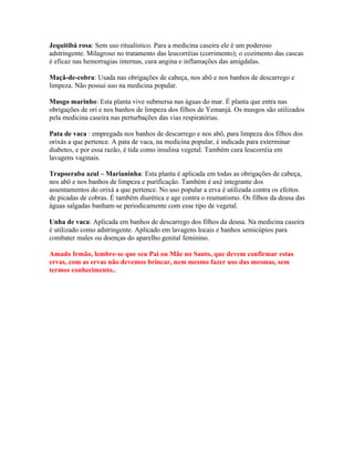 Jequitibá rosa: Sem uso ritualístico. Para a medicina caseira ele é um poderoso
adstringente. Milagroso no tratamento das leucorréias (corrimento); o cozimento das cascas
é eficaz nas hemorragias internas, cura angina e inflamações das amígdalas.
Maçã-de-cobra: Usada nas obrigações de cabeça, nos abô e nos banhos de descarrego e
limpeza. Não possui uso na medicina popular.
Musgo marinho: Esta planta vive submersa nas águas do mar. É planta que entra nas
obrigações de ori e nos banhos de limpeza dos filhos de Yemanjá. Os musgos são utilizados
pela medicina caseira nas perturbações das vias respiratórias.
Pata de vaca : empregada nos banhos de descarrego e nos abô, para limpeza dos filhos dos
orixás a que pertence. A pata de vaca, na medicina popular, é indicada para exterminar
diabetes, e por essa razão, é tida como insulina vegetal. Também cura leucorréia em
lavagens vaginais.
Trapoeraba azul – Marianinha: Esta planta é aplicada em todas as obrigações de cabeça,
nos abô e nos banhos de limpeza e purificação. Também é axé integrante dos
assentamentos do orixá a que pertence. No uso popular a erva é utilizada contra os efeitos
de picadas de cobras. É também diurética e age contra o reumatismo. Os filhos da deusa das
águas salgadas banham-se periodicamente com esse tipo de vegetal.
Unha de vaca: Aplicada em banhos de descarrego dos filhos da deusa. Na medicina caseira
é utilizado como adstringente. Aplicado em lavagens locais e banhos semicúpios para
combater males ou doenças do aparelho genital feminino.
Amado Irmão, lembre-se que seu Pai ou Mãe no Santo, que devem confirmar estas
ervas, com as ervas não devemos brincar, nem mesmo fazer uso das mesmas, sem
termos conhecimento..
 
