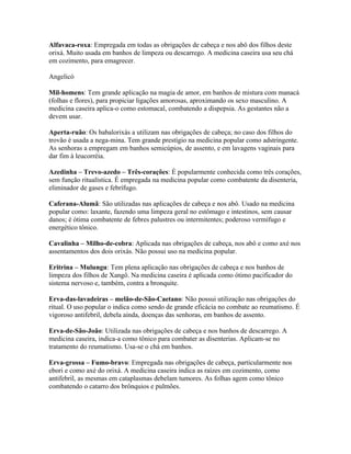 Alfavaca-roxa: Empregada em todas as obrigações de cabeça e nos abô dos filhos deste
orixá. Muito usada em banhos de limpeza ou descarrego. A medicina caseira usa seu chá
em cozimento, para emagrecer.
Angelicó
Mil-homens: Tem grande aplicação na magia de amor, em banhos de mistura com manacá
(folhas e flores), para propiciar ligações amorosas, aproximando os sexo masculino. A
medicina caseira aplica-o como estomacal, combatendo a dispepsia. As gestantes não a
devem usar.
Aperta-ruão: Os babalorixás a utilizam nas obrigações de cabeça; no caso dos filhos do
trovão é usada a nega-mina. Tem grande prestígio na medicina popular como adstringente.
As senhoras a empregam em banhos semicúpios, de assento, e em lavagens vaginais para
dar fim à leucorréia.
Azedinha – Trevo-azedo – Três-corações: É popularmente conhecida como três corações,
sem função ritualística. É empregada na medicina popular como combatente da disenteria,
eliminador de gases e febrífugo.
Caferana-Alumã: São utilizadas nas aplicações de cabeça e nos abô. Usado na medicina
popular como: laxante, fazendo uma limpeza geral no estômago e intestinos, sem causar
danos; é ótima combatente de febres palustres ou intermitentes; poderoso vermífugo e
energético tônico.
Cavalinha – Milho-de-cobra: Aplicada nas obrigações de cabeça, nos abô e como axé nos
assentamentos dos dois orixás. Não possui uso na medicina popular.
Eritrina – Mulungu: Tem plena aplicação nas obrigações de cabeça e nos banhos de
limpeza dos filhos de Xangô. Na medicina caseira é aplicada como ótimo pacificador do
sistema nervoso e, também, contra a bronquite.
Erva-das-lavadeiras – melão-de-São-Caetano: Não possui utilização nas obrigações do
ritual. O uso popular o indica como sendo de grande eficácia no combate ao reumatismo. É
vigoroso antifebril, debela ainda, doenças das senhoras, em banhos de assento.
Erva-de-São-João: Utilizada nas obrigações de cabeça e nos banhos de descarrego. A
medicina caseira, indica-a como tônico para combater as disenterias. Aplicam-se no
tratamento do reumatismo. Usa-se o chá em banhos.
Erva-grossa – Fumo-bravo: Empregada nas obrigações de cabeça, particularmente nos
ebori e como axé do orixá. A medicina caseira indica as raízes em cozimento, como
antifebril, as mesmas em cataplasmas debelam tumores. As folhas agem como tônico
combatendo o catarro dos brônquios e pulmões.
 