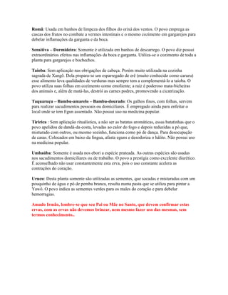 Romã: Usada em banhos de limpeza dos filhos do orixá dos ventos. O povo emprega as
cascas dos frutos no combate a vermes intestinais e o mesmo cozimento em gargarejos para
debelar inflamações da garganta e da boca.
Sensitiva – Dormideira: Somente é utilizada em banhos de descarrego. O povo diz possui
extraordinários efeitos nas inflamações da boca e garganta. Utiliza-se o cozimento de toda a
planta para gargarejos e bochechos.
Taioba: Sem aplicação nas obrigações de cabeça. Porém muito utilizada na cozinha
sagrada de Xangô. Dela prepara-se um esparregado de erê (muito conhecido como caruru)
esse alimento leva qualidades de verduras mas sempre tem a complementá-lo a taioba. O
povo utiliza suas folhas em cozimento como emoliente; a raiz é poderoso mata-bicheiras
dos animais e, além de matá-las, destrói as carnes podres, promovendo a cicatrização.
Taquaruçu – Bambu-amarelo – Bambu-dourado: Os galhos finos, com folhas, servem
para realizar sacudimentos pessoais ou domiciliares. É empregado ainda para enfeitar o
local onde se tem Egun assentado. Não possui uso na medicina popular.
Tiririca : Sem aplicação ritualística, a não ser as batatas aromáticas, essas batatinhas que o
povo apelidou de dandá-da-costa, levadas ao calor do fogo e depois reduzidas a pó que,
misturado com outros, ou mesmo sozinho, funciona como pó de dança. Para desocupação
de casas. Colocados em baixo da língua, afasta eguns e desodoriza o hálito. Não possui uso
na medicina popular.
Umbaúba: Somente é usada nos ebori a espécie prateada. As outras espécies são usadas
nos sacudimentos domiciliares ou de trabalho. O povo a prestigia como excelente diurético.
É aconselhado não usar constantemente esta erva, pois o uso constante acelera as
contrações do coração.
Urucu: Desta planta somente são utilizadas as sementes, que socadas e misturadas com um
pouquinho de água e pó de pemba branca, resulta numa pasta que se utiliza para pintar a
Yawô. O povo indica as sementes verdes para os males do coração e para debelar
hemorragias.
Amado Irmão, lembre-se que seu Pai ou Mãe no Santo, que devem confirmar estas
ervas, com as ervas não devemos brincar, nem mesmo fazer uso das mesmas, sem
termos conhecimento..
 
