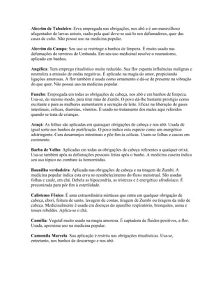 Alecrim de Tabuleiro: Erva empregada nas obrigações, nos abô e é um maravilhoso
afugentador de larvas astrais, razão pela qual deve-se usá-lo nos defumadores, quer das
casas de culto. Não possui uso na medicina popular.
Alecrim do Campo: Seu uso se restringe a banhos de limpeza. É muito usado nas
defumações de terreiros de Umbanda. Em seu uso medicinal resolve o reumatismo,
aplicado em banhos.
Angélica: Tem emprego ritualístico muito reduzido. Sua flor espanta influências malignas e
neutraliza a emissão de ondas negativas. É aplicado na magia do amor, propiciando
ligações amorosas. A flor também é usada como ornamento e dá-se de presente na vibração
do que quer. Não possui uso na medicina popular.
Funcho: Empregada em todas as obrigações de cabeça, nos abô e em banhos de limpeza.
Usa-se, do mesmo modo, para tirar mão de Zumbi. O povo dá-lhe bastante prestígio como
excitante e para as mulheres aumentarem a secreção de leite. Eficaz na liberação de gases
intestinais, cólicas, diarréias, vômitos. É usado no tratamento dos males aqui referidos
quando se trata de crianças.
Araçá: As folhas são aplicadas em quaisquer obrigações de cabeça e nos abô. Usada de
igual sorte nos banhos de purificação. O povo indica esta espécie como um energético
adstringente. Cura desarranjos intestinais e põe fim às cólicas. Usam-se folhas e cascas em
cozimento.
Barba de Velho: Aplicadas em todas as obrigações de cabeça referentes a qualquer orixá.
Usa-se também após as defumações pessoais feitas após o banho. A medicina caseira indica
seu uso tópico no combate às hemorróidas.
Baunilha verdadeira: Aplicada nas obrigações de cabeça e na tiragem de Zumbi. A
medicina popular indica esta erva no restabelecimento do fluxo menstrual. São usadas
folhas e caule, em chá. Debela as hipocondria, as tristezas e é energético afrodisíaco. É
preconizada para pôr fim à esterilidade.
Calistemo Fênico: É uma extraordinária mirtácea que entra em qualquer obrigação de
cabeça, ebori, feitura de santo, lavagem de contas, tiragem de Zumbi ou tiragem da mão de
cabeça. Medicinalmente é usada em doenças do aparelho respiratório, bronquites, asma e
tosses rebeldes. Aplica-se o chá.
Camélia: Vegetal muito usado na magia amorosa. É captadora de fluidos positivos, a flor.
Usada, aproxima uso na medicina popular.
Camomila Marcela: Sua aplicação é restrita nas obrigações ritualísticas. Usa-se,
entretanto, nos banhos de descarrego e nos abô.
 