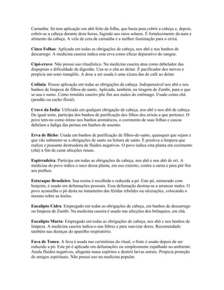Carnaúba: Só tem aplicação em abô feito da folha, que basta para cobrir a cabeça e, depois,
cobrir-se a cabeça durante doze horas, fugindo aos raios solares. É fortalecimento da aura e
alimento da cabeça. A vela de cera de carnaúba é a melhor iluminação para o orixá.
Cinco Folhas: Aplicada em todas as obrigações de cabeça, nos abô e nos banhos de
descarrego. A medicina caseira indica esta erva como eficaz depurativo do sangue.
Cipó-cravo: Não possui uso ritualístico. Na medicina caseira atua como debelador das
dispepsias e dificuldade de digestão. Usa-se o chá ao deitar. É pacificador dos nervos e
propicia um sono tranqüilo. A dose a ser usada é uma xícara das de café ao deitar.
Colônia: Possui aplicação em todas as obrigações de cabeça. Indispensável nos abô e nos
banhos de limpeza de filhos-de-santo. Aplicada, também, na tiragem de Zumbi, para o que
se usa o sumo. Como remédio caseiro põe fim aos males do estômago. Usado como chá
(pendão ou cacho floral).
Cravo da Índia: Utilizada em qualquer obrigação de cabeça, nos abô e nos abô de cabeça.
De igual sorte, participa dos banhos de purificação dos filhos dos orixás a que pertence. O
povo tem-no como ótimo nos banhos aromáticos, o cozimento de suas folhas e cascas
debelam a fadiga das pernas em banhos de assento.
Erva de Bicho: Usada em banhos de purificação de filhos-de-santo, quaisquer que sejam e
que vão submeter-se a obrigações de santo ou feitura de santo. É positiva a limpeza que
realiza e possante destruidora de fluidos negativos. O povo indica esta planta em cozimento
(chá) a fim de curar afecções renais.
Espirradeira: Participa em todas as obrigações de cabeça, nos abô e nos abô de ori. A
medicina do povo indica o suco dessa planta, em uso externo, contra a sarna e para pôr fim
aos piolhos.
Estoraque Brasileiro: Sua resina é recolhida e reduzida a pó. Este pó, misturado com
benjoim, é usado em defumações pessoais. Essa defumação destina-se a arrancar males. O
povo aconselha o pó desta no tratamento das feridas rebeldes ou ulcerações, colocando o
mesmo sobre as lesões.
Eucalipto Cidra: Empregado em todas as obrigações de cabeça, em banhos de descarrego
ou limpeza de Zumbi. Na medicina caseira é usado nas afecções dos brônquios, em chá.
Eucalipto Murta: Empregado em todas as obrigações de cabeça, nos abô e nos banhos de
limpeza. A medicina caseira indica-o nas febres e para suavizar dores. Recomendado
também nas doenças do aparelho respiratório.
Fava de Tonca: A fava é usada nas cerimônias do ritual, o fruto é usado depois de ser
reduzido a pó. Este pó é aplicado em defumações ou simplesmente espalhado no ambiente.
Anula fluidos negativos, afugenta maus espíritos e destrói larvas astrais. Propicia proteção
de amigos espirituais. Não possui uso na medicina popular.
 