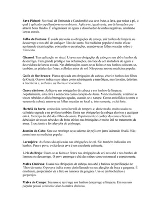 Fava Pichuri: No ritual de Umbanda e Candomblé usa-se o fruto, a fava, que reduz a pó, o
qual é aplicado espalhando-se no ambiente. Aplica-se, igualmente, em defumações que
atraem bons fluidos. É afugentador de eguns e dissolvedor de ondas negativas, anulando
larvas astrais.
Folha da Fortuna: É usada em todas as obrigações de cabeça, em banhos de limpeza ou
descarrego e nos abô de qualquer filho-de-santo. Na medicina popular é muito eficaz
acelerando cicatrizações, contusões e escoriações, usando-se as folhas socadas sobre o
ferimento.
Girassol: Tem aplicação no ritual. Usa-se nas obrigações de cabeça e nos abô e banhos de
descarrego. Tem grande prestígio nas defumações, em face de ser anuladora de eguns e
destruidora de larvas astrais. Nas defumações usam-se as folhas e nos banhos colocam-se,
também, as pétalas das flores, colhidas antes do sol. Não possui uso na medicina popular.
Golfo de flor branca: Planta aplicada em obrigações de cabeça, ebori e banhos dos filhos
de Oxalá. O povo indica suas raízes como adstringente e narcóticas, mas lavadas, debelam
a disenteria e, as flores, as úlceras e leucorréia.
Guaco cheiroso: Aplica-se nas obrigações de cabeça e em banhos de limpeza.
Popularmente, esta erva é conhecida como coração-de-Jesus. Medicinalmente, combate as
tosses rebeldes e alivia bronquites agudas, usando-se o xarope. Como antiofídico (contra o
veneno de cobra), usam-se as folhas socadas no local e, internamente, o chá forte.
Hortelã da horta: conhecida como hortelã de tempero e, deste modo, muito usada na
culinária sagrada e na profana também. Entra nas obrigações de cabeça alusivas a qualquer
orixá. Participa do abô dos filhos-de-santo. Popularmente é conhecido como eficiente
debelador de tosses rebeldes; de bons efeitos nas bronquites é muito útil no tratamento da
asma. É excitante e fortalecedor do estômago.
Jasmim do Cabo: Seu uso restringe-se ao adorno de pejis em jarra ladeando Oxalá. Não
possui uso na medicina popular.
Laranjeira: As flores são aplicadas nas obrigações de ori. São também indicadas em
banhos. Para o povo, o chá desta erva é um excelente calmante.
Lírio do Brejo: Usam-se as folhas e flores nas obrigações de ori, nos abô e nos banhos de
limpeza ou descarrego. O povo emprega o chá das raízes como estomacal e expectorante.
Malva Cheirosa: Usada nas obrigações de cabeça, nos abô e banhos de purificação de
filhos-de-santo. O povo a indica como desinflamado-ra nas afecções da boca e garganta. É
emoliente, propiciando vir a furo os tumores da gengiva. Usa-se em bochechos e
gargarejos.
Malva do Campo: Seu uso se restringe aos banhos descarrego e limpeza. Em seu uso
popular possui o mesmo valor da malva cheirosa.
 