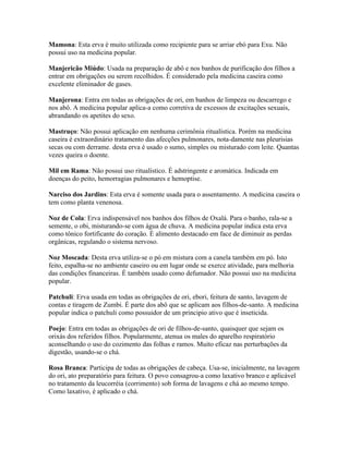 Mamona: Esta erva é muito utilizada como recipiente para se arriar ebó para Exu. Não
possui uso na medicina popular.
Manjericão Miúdo: Usada na preparação de abô e nos banhos de purificação dos filhos a
entrar em obrigações ou serem recolhidos. É considerado pela medicina caseira como
excelente eliminador de gases.
Manjerona: Entra em todas as obrigações de ori, em banhos de limpeza ou descarrego e
nos abô. A medicina popular aplica-a como corretiva de excessos de excitações sexuais,
abrandando os apetites do sexo.
Mastruço: Não possui aplicação em nenhuma cerimônia ritualística. Porém na medicina
caseira é extraordinário tratamento das afecções pulmonares, nota-damente nas pleurisias
secas ou com derrame. desta erva é usado o sumo, simples ou misturado com leite. Quantas
vezes queira o doente.
Mil em Rama: Não possui uso ritualístico. É adstringente e aromática. Indicada em
doenças do peito, hemorragias pulmonares e hemoptise.
Narciso dos Jardins: Esta erva é somente usada para o assentamento. A medicina caseira o
tem como planta venenosa.
Noz de Cola: Erva indispensável nos banhos dos filhos de Oxalá. Para o banho, rala-se a
semente, o obi, misturando-se com água de chuva. A medicina popular indica esta erva
como tônico fortificante do coração. É alimento destacado em face de diminuir as perdas
orgânicas, regulando o sistema nervoso.
Noz Moscada: Desta erva utiliza-se o pó em mistura com a canela também em pó. Isto
feito, espalha-se no ambiente caseiro ou em lugar onde se exerce atividade, para melhoria
das condições financeiras. É também usado como defumador. Não possui uso na medicina
popular.
Patchuli: Erva usada em todas as obrigações de ori, ebori, feitura de santo, lavagem de
contas e tiragem de Zumbi. É parte dos abô que se aplicam aos filhos-de-santo. A medicina
popular indica o patchuli como possuidor de um principio ativo que é inseticida.
Poejo: Entra em todas as obrigações de ori de filhos-de-santo, quaisquer que sejam os
orixás dos referidos filhos. Popularmente, atenua os males do aparelho respiratório
aconselhando o uso do cozimento das folhas e ramos. Muito eficaz nas perturbações da
digestão, usando-se o chá.
Rosa Branca: Participa de todas as obrigações de cabeça. Usa-se, inicialmente, na lavagem
do ori, ato preparatório para feitura. O povo consagrou-a como laxativo branco e aplicável
no tratamento da leucorréia (corrimento) sob forma de lavagens e chá ao mesmo tempo.
Como laxativo, é aplicado o chá.
 