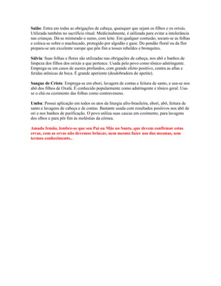 Saião: Entra em todas as obrigações de cabeça, quaisquer que sejam os filhos e os orixás.
Utilizada também no sacrifício ritual. Medicinalmente, é utilizada para evitar a intolerância
nas crianças. Dá-se misturado o sumo, com leite. Em qualquer contusão, socam-se as folhas
e coloca-se sobre o machucado, protegido por algodão e gaze. Do pendão floral ou da flor
prepara-se um excelente xarope que põe fim a tosses rebeldes e bronquites.
Sálvia: Suas folhas e flores são utilizadas nas obrigações de cabeça, nos abô e banhos de
limpeza dos filhos dos orixás a que pertence. Usada pelo povo como tônico adstringente.
Emprega-se em casos de suores profundos, com grande efeito positivo, contra as aftas e
feridas atônicas da boca. É grande aperiente (desdobradora do apetite).
Sangue de Cristo: Emprega-se em ebori, lavagem de contas e feitura de santo, e usa-se nos
abô dos filhos de Oxalá. É conhecido popularmente como adstringente e tônico geral. Usa-
se o chá ou cozimento das folhas como contraveneno.
Umbu: Possui aplicação em todos os atos da liturgia afro-brasileira, ebori, abô, feitura de
santo e lavagens de cabeça e de contas. Bastante usada com resultados positivos nos abô de
ori e nos banhos de purificação. O povo utiliza suas cascas em cozimento, para lavagens
dos olhos e para pôr fim às moléstias da córnea.
Amado Irmão, lembre-se que seu Pai ou Mãe no Santo, que devem confirmar estas
ervas, com as ervas não devemos brincar, nem mesmo fazer uso das mesmas, sem
termos conhecimento..
 