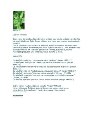 ABÍKOLO
Uso nos terreiros:
Sob o nome de tenúbe, alguns terreiros utilizam esta planta no àgbo e em banhos
para os iniciados de Ògún, Omolu e Nana, bem como para lavar os objetos rituais
do orixá.
Outros terreiros a denominam de aberikuló e utilizam-na especificamente em
banho de proteção e trabalhos para livrar a pessoa da morte, Como a maioria das
plantas utilizadas em trabalhos para evitar a morte, suas folhas, quando
maceradas produzem uma tinta escura que mancha as mãos.
Uso em Ifá:
Do odu Òfún òyéku em “receita para tratar torcicolo” (Verger 1995:227)
Do odu Òyéku òtúrúpòn em “receita para tratar picada de cobra” (Verger
1995:245)
Do odu Òkànràn ìwòrì em “trabalho para expulsar alguém da cidade” (Verger
1995:413)
Do odu Òfún méjì em “trabalho para enlouquecer alguém” (Verger 1995:417)
Do odu Ìwòrì òyékú em “proteção contra agressões” (Verger 1995:433)
Do odu Ìretè ìrosùn em “proteção para quem pisou num trabalho agressivo”
(Verger 1995:439)
Do odu Òsé ogbè em “proteção contra picada de cobra” (Verger 1995:447)
Outros nomes yorubá: arójòkú e àáràgbá (Verger 1995:668)
Nomes populares: Botão-de-santo-antonio, erva-botão, cravo-bravo.
Nome latino: Eclipta alba (L.) Hassk., Asteraceae (Compositae)
Postado por Eduardo Abiodun às 08:15
ABIRUNPO
 
