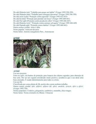 Do odú Okànràn ìretè “Trabalho para pegar um ladrão” (Verger 1995:398-399)
Do odú Okànràn òtúrá “Trabalho para conseguir descansar” (Verger 1995:398-399)
Do odú ìwòrì òyèkú “Proteção contra agressão” (Verger 1995:432-433)
Do odú Ìrù ëkùn “Proteção para prender um louco” (Verger 1995:440-441)
Do odú Òsé ogbè (Proteção contra picada de cobra” (Verger 1995:446-447)
Do odú Okànràn ìwòrì “ Proteção contra animais selvagens” (Verger 1995:448-449)
Do odú Ògúndá ogbè “Proteção contra ladrões” (Verger 1995:460-461)
Outros nomes yorùbá: Arère e àfôn
Nome popular: Araticum-da-areia
Nome latino: Annona senegalensis Pers., Annonaceae
ÀFÈRÈ
ÀFÈRÈ
Uso nos terreiros:
Entra no àgbo, em banhos de proteção, para limpeza dos objetos sagrados, para obtenção de
boa sorte. Por ser um vegetal considerado muito positivo, acredita-se que o uso deste atrai
boas amizades. È usada indistintamente para todos os orixás.
Uso em Ifá:
Classificada por como planta de Ifá, porém não consta nenhum trabalho.
Outros nomes yorubá: àfèè, afóforo, afóforo àfè, afèrè, amókóle, àyínyín, àférí e àfèèrí.
(Verger 1995:730)
Nomes populares: Crideúva, piriquiteira, cambriúva, mutamba, chico-magro.
Nome latino: Trema orientalis (L) Blume. Ulmaceae
 