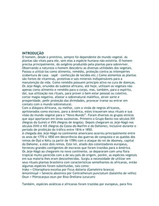 INTRODUÇÃO
O homem, desde o primitivo, sempre foi dependente do mundo vegetal. As
plantas são vitais para ele, sem elas a espécie humana não existiria. O homem
precisa principalmente, do oxigênio produzido pela plantas para sobreviver.
Observando a natureza o homem descobriu as diversas utilidades dos vegetais.
Passou a utilizá-los como alimento, remédio, proteção contra as intempéries
(cobertura de casa – sapê – confecção de tecidos etc.) Como alimentos as plantas
são fontes de vitaminas, proteínas e sais minerais indispensáveis para a
manutenção da vida. Como remédio possuem principio ativo na cura de doenças.
Os Jeje-Nàgó, oriundos do sudeste africano, até hoje, utilizam os vegetais não
apenas como alimento e remédio para o corpo, mas, também, para o espírito,
daí, sua utilização nos rituais, para prover o bem estar pessoal ou coletivo,
cortar magia negativa, afastar o sobrenatural maléfico, atrair sorte e
prosperidade, pedir proteção das divindades, provocar transe ou entrar em
contato com o mundo sobrenatural.
Com a diáspora Africana, ou melhor, com a vinda de negros africanos,
aprisionados como escravo, para a América, estes trouxeram seus rituais e sua
visão do mundo vegetal para o “Novo Mundo”. Foram diversos os grupos etnicos
que aqui aportaram em levas sucessivas. Primeiro o Grupo Banto nos séculos XVI
(Negros da Guiné) e XVII (Negros de Angola). Depois chegaram os Jeje-Nàgó nos
séculos XVIII e XIX (Negros da Costa-do-Marfim e do Dahome), inclusive durante o
período de proibição do tráfico entre 1816 e 1850.
A chegada dos Jeje-Nàgó no continente americano ocorreu principalmente entre
os anos de 1770 a 1850 em decorrência das guerras de conquista e as quedas dos
reinos de Öyö e Kétu (a partir de 1789) com o ataque do rei de Abomey, capital
do Dahome, a este dois reinos. Este rei, aliado dos colonizadores europeus,
forneceu grandes contigentes de escravos que foram trazidos para a América.
Os Jeje-Nàgó ao chegarem no novo continente, se depararam com uma flora
tropical muito parecida com a de seu país de origem, porém, as espécies vegetais
em sua maioria lhes eram desconhecidas. Surgiu a necessidade de utilizar em
seus rituais plantas brasileira com características semelhantes às africanas, então
algumas espécies foram substituidas, tais como:
Iroko = Chlorophora excelsa por Ficus doliaria (Gameleira branca)
Amúnimúyè = Senecio abssinico por Centratherum punctatum (balainho de velho)
Osun = Pterocarpus osun por Bixa Orellana (urucum)
Também, espécies asiáticas e africanas foram trazidas por europeus, para fins
 