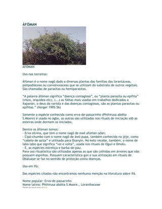 ÀFÒMAN
ÀFÒMAN
Uso nos terreiros:
Àfòman é o nome nagô dado a diversas plantas das famílias das lorantáceas,
polipodiáceas ou convolvulaceas que se utilizam do substrato de outros vegetais.
São chamadas de parasitas ou hemiparasitas.
“A palavra àfòman significa “doença contagiosa”, ou “planta parasita ou epífita”
(visco, orquídea etc), (...) as folhas mais usadas em trabalhos dedicados a
Xapanán, o deus da varíola e das doenças contagiosas, são as plantas parasitas ou
epífitas.” (Verger 1995:56)
Somente a espécie conhecida como erva-de-passarinho (Phthirusa abdita
S.Moore) é usada no àgbo, as outras são utilizadas nos rituais de iniciação sob as
esteiras onde dormem os iniciados.
Dentre os Àfòman temos:
- Erva-silvina, que tem o nome nagô de ewé afoman odan;
- Cipó-chumbo com o nome nagô de àwó pupa, também conhecida no jéje, como
“cabelo de aziza” e utilisada para Osanyìn. No keto recebe, também, o nome de
labo-labo que significa “vai e volta”, usada nos rituais de Ogun e Omolu.
- E, as espécies estreliça e barba-de-pau.
Para uso ritualístico são utilizadas apenas as que são colhidas em árvores que não
possuem espinhos. Possuem característica gún e sua utilização em rituais de
Obaluaye se faz no sentido de proteção conta doenças.
Uso em Ifá:
Das espécies citadas não encontramos nenhuma menção na literatura sobre Ifá.
Nome popular: Erva-de-passarinho
Nome latino: Phthirusa abdita S.Moore., Loranthaceae
Postado por Eduardo Abiodun às 09:20
 