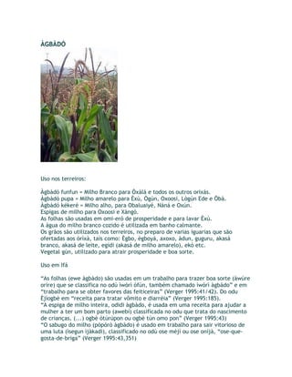 ÀGBÀDÓ
Uso nos terreiros:
Àgbàdó funfun = Milho Branco para Òxàlá e todos os outros orixás.
Àgbàdó pupa = Milho amarelo para Èxù, Ògún, Oxoosi, Lògún Ede e Öbà.
Àgbàdó kékeré = Milho alho, para Obaluaiyé, Nàná e Oxún.
Espigas de milho para Oxoosi e Xàngó.
As folhas são usadas em omi-eró de prosperidade e para lavar Èxù.
A água do milho branco cozido é utilizada em banho calmante.
Os grãos são utilizados nos terreiros, no preparo de varias iguarias que são
ofertadas aos òrìxà, tais como: Ègbo, ègboyá, axoxo, àdun, guguru, akasá
branco, akasá de leite, egidi (akasá de milho amarelo), ekó etc.
Vegetal gún, utilizado para atrair prosperidade e boa sorte.
Uso em Ifá
“As folhas (ewe àgbàdo) são usadas em um trabalho para trazer boa sorte (àwúre
oríre) que se classifica no odú ìwòrì òfún, também chamado ìwòrì àgbàdo” e em
“trabalho para se obter favores das feiticeiras” (Verger 1995:41/42). Do odu
Èjìogbè em “receita para tratar vômito e diarréia” (Verger 1995:185).
“A espiga de milho inteira, odidi àgbàdo, é usada em uma receita para ajudar a
mulher a ter um bom parto (awebí) classificada no odu que trata do nascimento
de crianças, (...) ogbè òtúrúpon ou ogbè tún omo pon” (Verger 1995:43)
“O sabugo do milho (pòpórò àgbàdo) é usado em trabalho para sair vitorioso de
uma luta (ìsegun ìjàkadi), classificado no odù ose méjì ou ose oníjà, “ose-que-
gosta-de-briga” (Verger 1995:43,351)
 