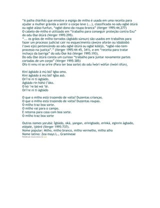 “A palha (háríhá) que envolve a espiga de milho é usada em uma receita para
ajudar a mulher grávida a sentir o corpo leve (...), classificada no odu ogbè òtúrá
ou ogbè aláso funfun, “ogbè-dono-da-roupa-branca” (Verger 1995:44,277)
O cabelo-de-milho é utilizado em “trabalho para conseguir proteção contra Exu”
do odu Ose òtúrá (Verger 1995:295).
“... os grãos de milho torrados (àgbàdo súnsun) são usados em trabalhos para
fazer um processo judicial cair no esquecimento (àwúre aforàn ou ìdáàbòbò
l’owo ejo) pertencendo ao odu ogbè òtùrá ou ogbè kòléjó, “ogbè-não-tem-
processo-na-justiça”.” (Verger 1995:44-45, 341), e em “receita para tratar
inchaço da barriga” do odu Ose ìká (Verger 1995:193).
Do odu Ose òtúrá consta um curioso “trabalho para juntar novamente partes
cortadas de um corpo” (Verger 1995:385)
Ofo ti nmu ní se oríre (Para ter boa sorte) do odu Ìwòrì wòfún (ìwòrì òfún),
Kini àgbàdo á mú bó? Igba omo.
Kini àgbàdo á mú bó? Igba asó.
Orí’re ni ti àgbàdo.
Àgbàdo rin hòhò l’óko.
O kó ‘re bó wá ‘lé.
Orí’re ni ti àgbàdo
O que o milho está trazendo de volta? Duzentas crianças.
O que o milho está trazendo de volta? Duzentas roupas.
O milho traz boa sorte.
O milho vai para o campo.
E retorna para casa com boa sorte.
O milho traz boa sorte
Outros nomes yorubá: Ìgbàdo, okà, yangan, erinigbado, erinkà, eginrin àgbado,
elépèè, ìjèéré (Verger 1995:737).
Nome popular: Milho, milho branco, milho vermelho, milho alho
Nome latino: Zea mays L., Gramineae
Postado por Eduardo Abiodun às 12:12
 
