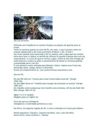 ÀGBON
Uso nos terreiros:
Utilizado com freqüência na cozinha litúrgica no preparo de iguarias para os
orixás.
Tanto na santeria quanto no culto de Ifá, em cuba, o coco funciona como um
oráculo substituindo o obì (Cola acuminata (P.Beauv.) Sch. & Endl.).
Seu fruto redondo está assoociado a Orí (a cabeça), pois a água que ele contém
serve para lavar a cabeça no sentido de refresca-la quando a pessoa esta com ela
muito quente, e o coco do qual se retirou a água, enche-se com ekó (mingau de
milho branco) e coloca-se sobre o assentamento de Oxalá ou Yemanjá pedindo
tranquilidade para o seu Orí.
É uma palmeira muito utilizada para Osányìn e Oxosi, todavia seus frutos são
oferecidos Oxosi, Xangô, Oxalá e a Orúnmìlà.
Árvore do compartimento Ar, com características masculinas e eró.
Uso em Ifá:
Do odu Òdí méjì em “receita para tratar hemorróidas externas” (Verger
1995:159).
Do odu Ogbè òtúrá em “trabalho para escapar de processos na justiça” (Verger
1995:341)
Em trabalho contra pessoa que não mantém uma promessa, ofó do odu Ìkádí (Ìká
Òdí) (Verger 1967:14-15)
Àgbon l’o ni ki ng gbón.
Ologbòn pupo sa l’àgbon ise
Coco diz que sou inteligente
Inteligência e criatividade pertence ao coco
Na África, em algumas regiões de Ifé, o coco é utilizado em rituais para Olokun.
Nomes populares: Coqueiro, coqueiro-da-bahia, coco, coco-da-bahia
Nome latino: Cocos nucifera L., Palmae
 