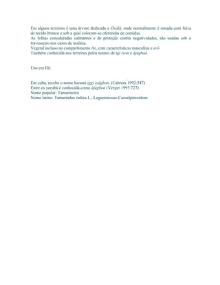 Em alguns terreiros é uma árvore dedicada a Òxàlá, onde normalmente é ornada com faixa
de tecido branco e sob a qual colocam-se oferendas de comidas.
As folhas consideradas calmantes e de proteção contra negatividades, são usadas sob o
travesseiro nos casos de insônia.
Vegetal incluso no compartimento Ar, com características masculina e eró
Também conhecida nos terreiros pelos nomes de igi iwin e àjàgbaó.
Uso em Ifá:
Em cuba, recebe o nome lucumi iggi iyágbon. (Cabrera 1992:547)
Entre os yorubá é conhecida como àjàgbon (Verger 1995:727)
Nome popular: Tamarineiro
Nome latino: Tamarindus indica L., Leguminosae-Caesalpinioideae
 