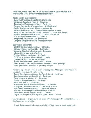comérciais, desde o sec. XVI, e, por escravos libertos ou alforriados, que
retornaram a África e voltavam fazendo comércio.
Da Ásia vieram espécies como:
- Jaqueira (Artocarpus integrifolia L.) Comércio
- Mangueira (Mangifera indica L.) Comércio.
- Tamarineira (Tamarindus indica L.) Comércio.
- Figueira dos pagodes (Ficus reigiosus L.) Urbanização.
- Bambu (Bambusa vulgaris Schrad.) Urbanização.
- Manjericão (Ocimum sp.) – Condimento/remédio e litúrgia.
- Melão de São Caetano (Mormodica charantia L.) Remédio e liturgia.
- Algodão (Gossypium barbadenses L.) Comércio e liturgia.
- Erva doce (Pimpinela anisun L.) Comércio.
- Tangerina (Citrus nobilis Lour.) Comércio.
- Gengibre (Zingiber officinale Roscoe) Comércio
Os africanos trouxeram:
- Dendezeiro (Elaeis guineensis L.) – Comércio.
- Mamona (Ricinus communis L.) – Comércio.
- Melancia (Citrullus vulgaris schrad.) Comércio
- Inhame ( Dioscorea sp.) – Comércio
- Quiabo (Hibiscus esculentus L.) – Comércio.
- Obí (Cola acuminata Schrad & Endl.) Liturgia.
- Orógbó (Garcinia cola Heckel) Liturgia
- Àrìdan (Tetrepleura tetraptera Taub.) Liturgia.
- Palha da costa, rafia natural (Raphia vinifera P. Beauv.) Liturgia
- Rinrin (Peperomia pellucida (L.) Kunth.) Liturgia.
Também, espécies americanas foram levadas para a África por comerciantes e
negros alforriados, dentre elas temos:
- Batata-doce (Ipomoea batatas (L.) Poir. & Lam.) – Comércio.
- Caju (Anacardium occidentalis L.) - Comércio.
- Fumo (Nicotiana tabacum L.) – Comércio.
- Goiaba (Psidium guajava L.) - Comércio.
- Milho (Zea maiz L.) - Comércio.
- Tomate (Lycopersicum esculentum Mill.) – Comércio.
- Erva-guiné (Petiveria alliaceae L.) – Medicinal e ritual.
- Erva-tostão (Boerhavia difusa L.) – Medicinal e ritual.
- Erva-de-São-João (Ageratum conyzoides L.) – Ritual.
- Vassourinha-doce ( Scoparia dulcis L.) - Ritual
- Língua de vaca (Talinun triangulare (Jacq.) Willd.) – Ritual.
Alguns vegetais de origem européia foram introduzidas por afro-descendentes nos
rituais os mais comuns são:
- Arruda (Ruta graviolens L.) que no século 1, Plínio indicava como preservativo
 