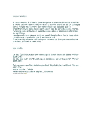 Uso nos terreiros:
A cebola branca é utilizada para temperar as comidas de todos os orixás
e a roxa costuma ser usada para Èxù. O bulbo é oferecido ao Orí (cabeça)
com a função de acalmar e dar tranqüilidade as pessoas que se
encontram muito agitadas ou com algum tipo de perturbação na mente.
Funciona como oráculo em substituição ao obí por ocasião de oferendas
ou sacrifícios.
Ligada ao elemento Água, embora suas folhas tenham forma masculina,
considera-se o seu bulbo que é feminino e eró.
Em Cuba é igualmente utilizada para os mesmos fins que no candomblé
brasileiro. (Cabreira 1992:372)
Uso em Ifá:
Do odu Òyèkú òtúrúpon em “receita para tratar picada de cobra (Verger
1995:245)
Do odu Osé ìwòrì em “trabalho para agradecer ao Ser Supremo” (Verger
1995:309)
Outros nomes yorùbá: àlùbósà gàmbàrí, àlùbósà kétá, e élùbásà (Verger
1995:630)
Nome popular: Cebola
Nome científico: Allium cepa L., Liliaceae
Postado por Eduardo Abiodun às 06:22
 