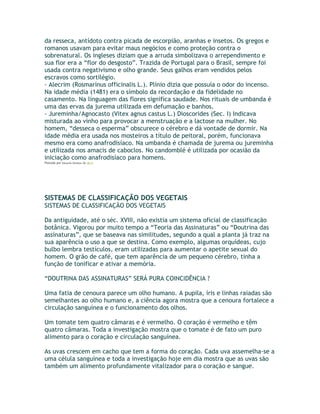 da resseca, antídoto contra picada de escorpião, aranhas e insetos. Os gregos e
romanos usavam para evitar maus negócios e como proteção contra o
sobrenatural. Os ingleses diziam que a arruda simbolizava o arrependimento e
sua flor era a “flor do desgosto”. Trazida de Portugal para o Brasil, sempre foi
usada contra negativismo e olho grande. Seus galhos eram vendidos pelos
escravos como sortilégio.
- Alecrim (Rosmarinus officinalis L.). Plínio dizia que possuía o odor do incenso.
Na idade média (1481) era o símbolo da recordação e da fidelidade no
casamento. Na linguagem das flores significa saudade. Nos rituais de umbanda é
uma das ervas da jurema utilizada em defumação e banhos.
- Jureminha/Agnocasto (Vitex agnus castus L.) Dioscorides (Sec. I) Indicava
misturada ao vinho para provocar a menstruação e a lactose na mulher. No
homem, “desseca o esperma” obscurece o cérebro e dá vontade de dormir. Na
idade média era usada nos mosteiros a título de peitoral, porém, funcionava
mesmo era como anafrodisíaco. Na umbanda é chamada de jurema ou jureminha
e utilizada nos amacis de caboclos. No candomblé é utilizada por ocasião da
iniciação como anafrodisíaco para homens.
Postado por Eduardo Abiodun às 18:11
SISTEMAS DE CLASSIFICAÇÃO DOS VEGETAIS
SISTEMAS DE CLASSIFICAÇÃO DOS VEGETAIS
Da antiguidade, até o séc. XVIII, não existia um sistema oficial de classificação
botânica. Vigorou por muito tempo a “Teoria das Assinaturas” ou “Doutrina das
assinaturas”, que se baseava nas similitudes, segundo a qual a planta já traz na
sua aparência o uso a que se destina. Como exemplo, algumas orquídeas, cujo
bulbo lembra testículos, eram utilizadas para aumentar o apetite sexual do
homem. O grão de café, que tem aparência de um pequeno cérebro, tinha a
função de tonificar e ativar a memória.
“DOUTRINA DAS ASSINATURAS” SERÁ PURA COINCIDÊNCIA ?
Uma fatia de cenoura parece um olho humano. A pupila, íris e linhas raiadas são
semelhantes ao olho humano e, a ciência agora mostra que a cenoura fortalece a
circulação sanguínea e o funcionamento dos olhos.
Um tomate tem quatro câmaras e é vermelho. O coração é vermelho e têm
quatro câmaras. Toda a investigação mostra que o tomate é de fato um puro
alimento para o coração e circulação sanguínea.
As uvas crescem em cacho que tem a forma do coração. Cada uva assemelha-se a
uma célula sanguínea e toda a investigação hoje em dia mostra que as uvas são
também um alimento profundamente vitalizador para o coração e sangue.
 