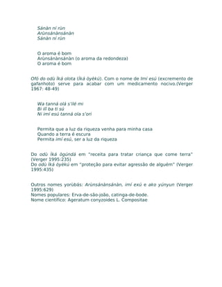 Sánàn ní rùn
Arùnsánànsánàn
Sánàn ní rùn
O aroma é bom
Arùnsánànsánàn (o aroma da redondeza)
O aroma é bom
Ofó do odù Ìká olota (Ìká òyèkú). Com o nome de Imí esú (excremento de
gafanhoto) serve para acabar com um medicamento nocivo.(Verger
1967: 48-49)
Wa tanná olá s’ilé mi
Bi ilî ba ti sú
Ni imí esú tanná ola s’ori
Permita que a luz da riqueza venha para minha casa
Quando a terra é escura
Permita imí esú, ser a luz da riqueza
Do odù Ìká ògúndá em “receita para tratar criança que come terra”
(Verger 1995:235)
Do odù Ìká òyèkú em “proteção para evitar agressão de alguém” (Verger
1995:435)
Outros nomes yorùbás: Arùnsánànsánàn, imí exú e ako yúnyun (Verger
1995:629)
Nomes populares: Erva-de-são-joão, catinga-de-bode.
Nome científico: Ageratum conyzoides L. Compositae
 