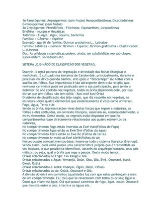1o Fanerógamos: Angiospermos (com frutos) Monocotiledôneas,Dicotiledôneas
Gimnospermos: (sem frutos)
2o Criptógamos: Pteridófitos - Filicíneas, Equissetínes, Licopodíneas
Briófitos - Musgos e Hepáticas
Talófitos - Fungos, algas, líquens, bactérias
Família: > Gênero: > Espécie
Exemplo, apartir de família: Ocimun gratissima L., Labiatae
Família: Labiatea > Gênero: Ocimun > Espécie: Ocimun gratissima > Classificador:
L. (Linneu)
Obs: As unidades sistemáticas podem, ainda, ser subdivididas em sub-classe,
super-ordem, variedades etc.
SISTEMA JEJE-NÀGÓ DE CLASSIFICÃO DOS VEGETAIS.
Osanyìn, o orixá patrono da vegetação e divindade das folhas litúrgicas e
medicinais. É cultuado nos terreiros de Candomblé, principalmente, durante o
processo iniciático quando banhos, atin (pós) e “descarrego” são feitos com o
auxílio das folhas. Sua importância é tão abrangente dentro da religião que
nenhuma cerimônia pode ser praticada sem a sua participação, pois sendo o
detentor do àñë contido nos vegetais, todos os òrìñà dependem dele, por isso
diz-se que sem folhas não tem òrìñá - Kosí ewé kosí Òrìxá
O sistema de classificação dos jêje-nagôs, que diz respeito aos vegetais, se
estrutura sobre quatro elementos que esotericamente é visto como universal,
Fogo, Água, Terra e Ar.
Sendo os òrìñà, representações vivas destas forças que regem a natureza, as
folhas a eles atribuídos, no contexto litúrgico, associam-se, conseqüentemente, a
estes elementos. Deste modo, os vegetais estão dispostos em quatro
compartimentos-base diretamente relacionados aos quatro elementos da
natureza,
No compartimento Fogo estão inseridas as Ewé inan(Folhas do Fogo)
No compartimento Água estão as Ewé Omí (Folhas da água)
No compartimento Terra estão as Ewé Ile (Folhas da terra)
No compartimento Ar estão as Ewé Afefé(Folhas do Ar)
Nestes quatro compartimentos-base, insere-se todo o sistema liturgico jêje-nagô.
Sendo assim, cada òrìñà possui uma característica própria que é transmitida ao
seu iniciado, o que possibilita identificar, através do arquétipo humano, seus pais
míticos, ou seja, qual o òrìñà que rege a pessoa. Deste modo temos:
Orixás relacionados ao Fogo: Exu Xangô e Oiá
Orixás relacionados a Água: Yemanjá, Oxún, Oba, Oiá, Ewá, Oxumaré, Nàná,
Oxosi, Òxàlá
Orixás relacionados a Terra: Osanyin, Ògún, Oxosi, Omolu
Orixás relacionados ao Ar: Òxàlá, Oxumaré e Oiá.
A divisão do óríxá em caminhos (qualidade) faz com que estes pertençam a mais
de um compartimento. Ex.: Exù que se relacionam com todos os orixás; Ògún e
Oxosi que vivem na água; Oiá que possui caminhos de fogo, água, mato; Oxumaré
que transita entre o céu, a terra e as águas etc.
 