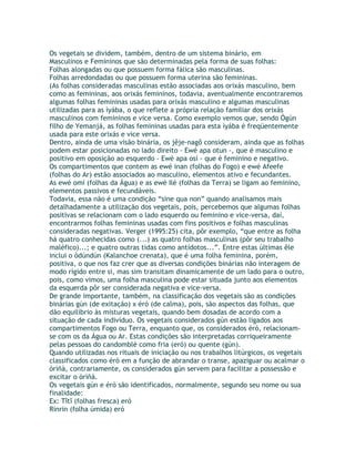 Os vegetais se dividem, também, dentro de um sistema binário, em
Masculinos e Femininos que são determinadas pela forma de suas folhas:
Folhas alongadas ou que possuem forma fálica são masculinas.
Folhas arredondadas ou que possuem forma uterina são femininas.
(As folhas consideradas masculinas estão associadas aos orixás masculino, bem
como as femininas, aos orixás femininos, todavia, aventualmente encontraremos
algumas folhas femininas usadas para orixás masculino e algumas masculinas
utilizadas para as ìyába, o que reflete a própria relação familiar dos orixás
masculinos com femininos e vice versa. Como exemplo vemos que, sendo Ògún
filho de Yemanjá, as folhas femininas usadas para esta ìyába é freqüentemente
usada para este orixás e vice versa.
Dentro, ainda de uma visão binária, os jêje-nagô consideram, ainda que as folhas
podem estar posicionadas no lado direito - Ewé apa otun -, que é masculino e
positivo em oposição ao esquerdo - Ewé apa osí - que é feminino e negativo.
Os compartimentos que contem as ewé inan (folhas do Fogo) e ewé Afeefe
(folhas do Ar) estão associados ao masculino, elementos ativo e fecundantes.
As ewé omí (folhas da Água) e as ewé Ilé (folhas da Terra) se ligam ao feminino,
elementos passivos e fecundáveis.
Todavia, essa não é uma condição “sine qua non” quando analisamos mais
detalhadamente a utilização dos vegetais, pois, percebemos que algumas folhas
positivas se relacionam com o lado esquerdo ou feminino e vice-versa, daí,
encontrarmos folhas femininas usadas com fins positivos e folhas masculinas
consideradas negativas. Verger (1995:25) cita, pôr exemplo, “que entre as folha
há quatro conhecidas como (...) as quatro folhas masculinas (pôr seu trabalho
maléfico)...; e quatro outras tidas como antídotos...”. Entre estas últimas êle
inclui o òdúndún (Kalanchoe crenata), que é uma folha feminina, porém,
positiva, o que nos faz crer que as diversas condições binárias não interagem de
modo rígido entre si, mas sim transitam dinamicamente de um lado para o outro,
pois, como vimos, uma folha masculina pode estar situada junto aos elementos
da esquerda pôr ser considerada negativa e vice-versa.
De grande importante, também, na classificação dos vegetais são as condições
binárias gún (de exitação) x éró (de calma), pois, são aspectos das folhas, que
dão equilíbrio às misturas vegetais, quando bem dosadas de acordo com a
situação de cada indivíduo. Os vegetais considerados gún estão ligados aos
compartimentos Fogo ou Terra, enquanto que, os considerados éró, relacionam-
se com os da Água ou Ar. Estas condições são interpretadas corriqueiramente
pelas pessoas do candomblé como fria (eró) ou quente (gún).
Quando utilizadas nos rituais de iniciação ou nos trabalhos litúrgicos, os vegetais
classificados como éró em a função de abrandar o transe, apaziguar ou acalmar o
òrìñà, contrariamente, os considerados gún servem para facilitar a possessão e
excitar o òrìñà.
Os vegetais gún e éró são identificados, normalmente, segundo seu nome ou sua
finalidade:
Ex: Tîtî (folhas fresca) eró
Rinrin (folha úmida) eró
 