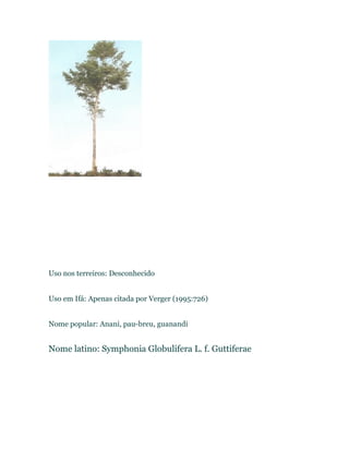 Uso nos terreiros: Desconhecido
Uso em Ifá: Apenas citada por Verger (1995:726)
Nome popular: Anani, pau-breu, guanandi
Nome latino: Symphonia Globulifera L. f. Guttiferae
 