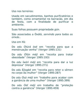 Uso nos terreiros:
Usada em sacudimentos, banhos purificatórios e
também, como ornamental no barracão, em dia
de festa, com a finalidade de purificar o
ambiente.
Suas folhas possuem propriedade gún.
São associadas a Òxálá, servindo para todos os
orixás..
Uso em Ifá:
Do odu Òtúrá òsé em “receita para que a
menstruação venha” (Verger 1995:131)
Do odu Òfún méjì em “receita para tratar
obesidade” (Verger 1995:193)
Do odu Ìwòrì méjì em “receita para dar a luz
depressa” (Verger 1995:271)
Do odu Èjìogbè em “receita para reter o sêmen
no corpo da mulher” (Verger 1995:287)
Do odu Ósá méjì em “trabalho para acabar com
a ganância de uma mulher” (Verger 1995:399)
Do odu Òdí méjì em trabalho de “proteção
contra a ganância” (Verger 1995:459)
 