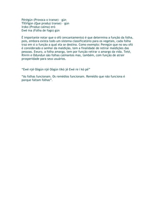 Pèrègún (Provoca o transe) – gún
Tîtîrîgún (Que produz transe) – gún
Iroko (Produz calma) eró
Ewé ina (Folha de fogo) gún
È importante notar que o ofó (encantamento) é que determina a função da folha,
pois, embora exista todo um sistema classificatório para os vegetais, cada folha
traz em si a função a qual ela se destina. Como exemplo: Peregún que no seu ofó
é considerado o senhor da maldição, tem a finalidade de retirar maldições das
pessoas. Ewuro, a folha amarga, tem por função retirar o amargo da vida. Teté,
Rinrin e Odundun são folhas calmantes mas, também, com função de atrair
prosperidade para seus usuários.
“Ewé njé Oògún njé Oògún tikò jé Ewé re í kò pé”
“As folhas funcionam. Os remédios funcionam. Remédio que não funciona é
porque faltam folhas”.
 