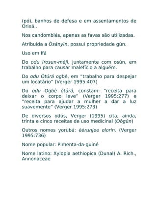 (pó), banhos de defesa e em assentamentos de
Orixá..
Nos candomblés, apenas as favas são utilizadas.
Atribuida a Òsányìn, possui propriedade gún.
Uso em Ifá
Do odu Irosun-méjì, juntamente com osùn, em
trabalho para causar malefício a alguém.
Do odu Òtúrá ogbè, em “trabalho para despejar
um locatário” (Verger 1995:407)
Do odu Ogbè òtúrá, constam: “receita para
deixar o corpo leve” (Verger 1995:277) e
“receita para ajudar a mulher a dar a luz
suavemente” (Verger 1995:273)
De diversos odús, Verger (1995) cita, ainda,
trinta e cinco receitas de uso medicinal (Oògùn)
Outros nomes yorùbá: èèrunjee olorin. (Verger
1995:736)
Nome popular: Pimenta-da-guiné
Nome latino: Xylopia aethiopica (Dunal) A. Rich.,
Annonaceae
 