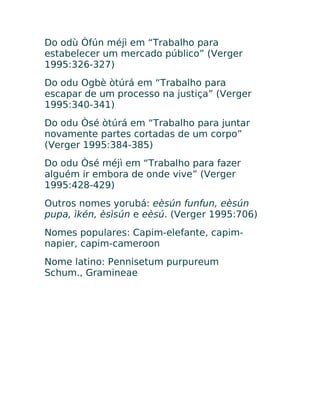 Do odù Òfún méjì em “Trabalho para
estabelecer um mercado público” (Verger
1995:326-327)
Do odu Ogbè òtúrá em “Trabalho para
escapar de um processo na justiça” (Verger
1995:340-341)
Do odu Òsé òtúrá em “Trabalho para juntar
novamente partes cortadas de um corpo”
(Verger 1995:384-385)
Do odu Òsé méjì em “Trabalho para fazer
alguém ir embora de onde vive” (Verger
1995:428-429)
Outros nomes yorubá: eèsún funfun, eèsún
pupa, ìkén, èsìsún e eèsú. (Verger 1995:706)
Nomes populares: Capim-elefante, capim-
napier, capim-cameroon
Nome latino: Pennisetum purpureum
Schum., Gramineae
 