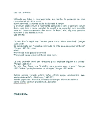Uso nos terreiros:
Utilizada no àgbo e, principalmente, em banho de proteção ou para
combater feitiço. Atrai sorte
e prosperidade. As folhas estão associadas a Xango
O Ocimum gratissimum é facilmente confundido com o Ocimum canum
Sims., que tem o nome popular de quioiô e se constitui num interdito
para as “pessoas-de-santo das casas de ketu”, daí, algumas pessoas
evitarem o uso destas plantas.
Uso em Ifá:
Do odu Ìrosùn ogbè em “receita para tratar febre intestinal” (Verger
1995:183)
Do odu Èjìogbè em “trabalho enterrado no chão para conseguir dinheiro”
(Verger 1995:361) com
o ofó:
Wòròmobà máa gbówó fún mi wá
Wòròmobà traga sempre dinheiro para mim.
Do odu Ókànràn ìwòrì em “trabalho para expulsar alguém da cidade”
(Verger 1995:413)
Do odu Òxé Òtúrá em “trabalho para acabar com o azar” (Verger
1995:365) e “proteção contra os inimigos”(Verger 1995:463)
Outros nomes yorubá: efínrín oshó, efínrín ògàjà, amówókúrò, ayé,
wòròmobà e efínfín nlá (Verger 1995:701)
Nomes populares: Alfavaca, alfavaca-do-campo, alfavaca-cheirosa
Nome latino: Ocimun gratissima L., Labiatae
Postado por Eduardo Abiodun às 14:15
EFÍNRÍN PUPA
 