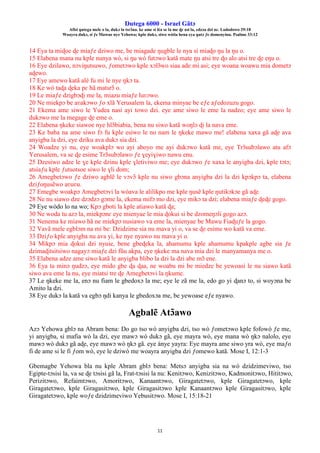 Ŋutega 6000 - Israel Gãtɔ
Afisi ŋutega mele o la, dukɔ la tsrɔ̃na. ke ame si léa se la me ɖe asi la, edzɔa dzi nɛ. Lododowo 29:18
Woayra dukɔ, si ƒe Mawue nye Yehowa; kple dukɔ, siwo wòtia hena eya ŋutɔ ƒe domenyinu. Psalmo 33:12
11
14 Eya ta miɖoe ɖe miaƒe dziwo me, be miagade ŋugble le nya si miaɖo ŋu la ŋu o.
15 Elabena mana nu kple nunya wò, si ŋu wò futɔwo katã mate ŋu atsi tre ɖo alo atsi tre ɖe eŋu o.
16 Eye dzilawo, nɔviŋutsuwo, ƒometɔwo kple xɔlɔ̃wo siaa ade mi asi; eye woana woawu mia dometɔ
aɖewo.
17 Eye amewo katã alé fu mi le nye ŋkɔ ta.
18 Ke wò taɖa ɖeka pɛ hã matsrɔ̃ o.
19 Le miaƒe dzigbɔɖi me la, miazu miaƒe luʋɔwo.
20 Ne miekpɔ be aʋakɔwo ƒo xlã Yerusalem la, ekema minyae be eƒe aƒedozuzu gogo.
21 Ekema ame siwo le Yudea nasi ayi towo dzi. eye ame siwo le eme la nadzo; eye ame siwo le
dukɔwo me la megage ɖe eme o.
22 Elabena ŋkeke siawoe nye hlɔ̃biabia, bena nu siwo katã woŋlɔ ɖi la nava eme.
23 Ke baba na ame siwo fɔ fu kple esiwo le no nam le ŋkeke mawo me! elabena xaxa gã aɖe ava
anyigba la dzi, eye dziku ava dukɔ sia dzi.
24 Woadze yi nu, eye woakplɔ wo ayi aboyo me ayi dukɔwo katã me, eye Trɔ̃subɔlawo atu afɔ
Yerusalem, va se ɖe esime Trɔ̃subɔlawo ƒe ɣeyiɣiwo nawu enu.
25 Dzesiwo adze le ɣe kple dzinu kple ɣletiviwo me; eye dukɔwo ƒe xaxa le anyigba dzi, kple tɔtɔ;
atsiaƒu kple ƒutsotsoe siwo le ɣli dom;
26 Amegbetɔwo ƒe dziwo agblẽ le vɔvɔ̃ kple nu siwo gbɔna anyigba dzi la dzi kpɔkpɔ ta, elabena
dziƒoŋusẽwo aʋuʋu.
27 Emegbe woakpɔ Amegbetɔvi la wòava le alilikpo me kple ŋusẽ kple ŋutikɔkɔe gã aɖe.
28 Ne nu siawo dze dzɔdzɔ gɔme la, ekema mifɔ mo dzi, eye mikɔ ta dzi; elabena miaƒe ɖeɖe gogo.
29 Eye wòdo lo na wo; Kpɔ gboti la kple atiawo katã ɖa;
30 Ne woda tu azɔ la, miekpɔnɛ eye mienyae le mia ɖokui si be dzomeŋɔli gogo azɔ.
31 Nenema ke miawo hã ne miekpɔ nusiawo va eme la, mienyae be Mawu Fiaɖuƒe la gogo.
32 Vavã mele egblɔm na mi be: Dzidzime sia nu mava yi o, va se ɖe esime wo katã va eme.
33 Dziƒo kple anyigba nu ava yi, ke nye nyawo nu mava yi o.
34 Mikpɔ mia ɖokui dzi nyuie, bene gbeɖeka la, ahamumu kple ahamumu kpakple agbe sia ƒe
dzimaɖitsitsiwo nagayɔ miaƒe dzi fũu akpa, eye ŋkeke ma nava mia dzi le manyamanya me o.
35 Elabena adze ame siwo katã le anyigba blibo la dzi la dzi abe mɔ̃ ene.
36 Eya ta minɔ ŋudzɔ, eye mido gbe ɖa ɖaa, ne woabu mi be miedze be yewoasi le nu siawo katã
siwo ava eme la nu, eye miatsi tre ɖe Amegbetɔvi la ŋkume.
37 Le ŋkeke me la, enɔ nu fiam le gbedoxɔ la me; eye le zã me la, edo go yi ɖanɔ to, si woyɔna be
Amito la dzi.
38 Eye dukɔ la katã va egbɔ ŋdi kanya le gbedoxɔa me, be yewoase eƒe nyawo.
Agbalẽ Atɔ̃awo
Azɔ Yehowa gblɔ na Abram bena: Do go tso wò anyigba dzi, tso wò ƒometɔwo kple fofowò ƒe me,
yi anyigba, si mafia wò la dzi, eye mawɔ wò dukɔ gã, eye mayra wò, eye mana wò ŋkɔ nalolo, eye
mawɔ wò dukɔ gã aɖe, eye mawɔ wò ŋkɔ gã. eye ànye yayra: Eye mayra ame siwo yra wò, eye maƒo
fi de ame si le fi ƒom wò, eye le dziwò me woayra anyigba dzi ƒomewo katã. Mose I, 12:1-3
Gbemagbe Yehowa bla nu kple Abram gblɔ bena: Metsɔ anyigba sia na wò dzidzimeviwo, tso
Egipte-tɔsisi la, va se ɖe tɔsisi gã la, Frat-tɔsisi la nu: Kenitɔwo, Kenizitɔwo, Kadmonitɔwo, Hititɔwo,
Perizitɔwo, Refaimtɔwo, Amoritɔwo, Kanaantɔwo, Giragatetɔwo, kple Giragatetɔwo, kple
Giragatetɔwo, kple Giragasitɔwo, kple Giragasitɔwo kple Kanaantɔwo kple Giragasitɔwo, kple
Giragatetɔwo, kple woƒe dzidzimeviwo Yebusitɔwo. Mose I, 15:18-21
 