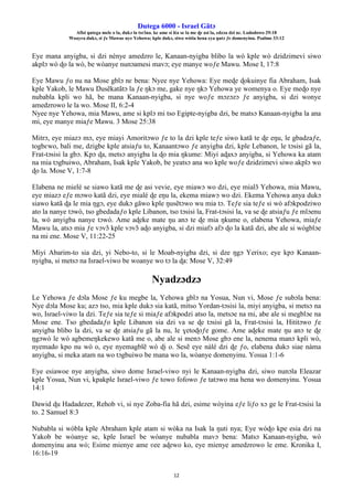 Ŋutega 6000 - Israel Gãtɔ
Afisi ŋutega mele o la, dukɔ la tsrɔ̃na. ke ame si léa se la me ɖe asi la, edzɔa dzi nɛ. Lododowo 29:18
Woayra dukɔ, si ƒe Mawue nye Yehowa; kple dukɔ, siwo wòtia hena eya ŋutɔ ƒe domenyinu. Psalmo 33:12
12
Eye mana anyigba, si dzi nènye amedzro le, Kanaan-nyigba blibo la wò kple wò dzidzimevi siwo
akplɔ wò ɖo la wò, be wòanye nunɔamesi mavɔ; eye manye woƒe Mawu. Mose I, 17:8
Eye Mawu ƒo nu na Mose gblɔ nɛ bena: Nyee nye Yehowa: Eye meɖe ɖokuinye fia Abraham, Isak
kple Yakob, le Mawu Ŋusẽkatãtɔ la ƒe ŋkɔ me, gake nye ŋkɔ Yehowa ye womenya o. Eye meɖo nye
nubabla kpli wo hã, be mana Kanaan-nyigba, si nye woƒe mɔzɔzɔ ƒe anyigba, si dzi wonye
amedzrowo le la wo. Mose II, 6:2-4
Nyee nye Yehowa, mia Mawu, ame si kplɔ mi tso Egipte-nyigba dzi, be matsɔ Kanaan-nyigba la ana
mi, eye manye miaƒe Mawu. 3 Mose 25:38
Mitrɔ, eye miazɔ mɔ, eye miayi Amoritɔwo ƒe to la dzi kple teƒe siwo katã te ɖe eŋu, le gbadzaƒe,
togbɛwo, bali me, dzigbe kple atsiaƒu to, Kanaantɔwo ƒe anyigba dzi, kple Lebanon, le tɔsisi gã la,
Frat-tɔsisi la gbɔ. Kpɔ ɖa, metsɔ anyigba la ɖo mia ŋkume: Miyi aɖaxɔ anyigba, si Yehowa ka atam
na mia tɔgbuiwo, Abraham, Isak kple Yakob, be yeatsɔ ana wo kple woƒe dzidzimevi siwo akplɔ wo
ɖo la. Mose V, 1:7-8
Elabena ne mielé se siawo katã me ɖe asi vevie, eye miawɔ wo dzi, eye mialɔ̃ Yehowa, mia Mawu,
eye miazɔ eƒe mɔwo katã dzi, eye mialé ɖe eŋu la, ekema miawɔ wo dzi. Ekema Yehowa anya dukɔ
siawo katã ɖa le mia ŋgɔ, eye dukɔ gãwo kple ŋusẽtɔwo wu mia tɔ. Teƒe sia teƒe si wò afɔkpodziwo
ato la nanye tɔwò, tso gbedadaƒo kple Libanon, tso tɔsisi la, Frat-tɔsisi la, va se ɖe atsiaƒu ƒe mlɔenu
la, wò anyigba nanye tɔwò. Ame aɖeke mate ŋu anɔ te ɖe mia ŋkume o, elabena Yehowa, miaƒe
Mawu la, atsɔ mia ƒe vɔvɔ̃ kple vɔvɔ̃ aɖo anyigba, si dzi miafɔ afɔ ɖo la katã dzi, abe ale si wògblɔe
na mi ene. Mose V, 11:22-25
Miyi Abarim-to sia dzi, yi Nebo-to, si le Moab-nyigba dzi, si dze ŋgɔ Yerixo; eye kpɔ Kanaan-
nyigba, si metsɔ na Israel-viwo be woanye wo tɔ la ɖa: Mose V, 32:49
Nyadzɔdzɔ
Le Yehowa ƒe dɔla Mose ƒe ku megbe la, Yehowa gblɔ na Yosua, Nun vi, Mose ƒe subɔla bena:
Nye dɔla Mose ku; azɔ tso, mia kple dukɔ sia katã, mitso Yordan-tɔsisi la, miyi anyigba, si metsɔ na
wo, Israel-viwo la dzi. Teƒe sia teƒe si miaƒe afɔkpodzi atso la, metsɔe na mi, abe ale si megblɔe na
Mose ene. Tso gbedadaƒo kple Libanon sia dzi va se ɖe tɔsisi gã la, Frat-tɔsisi la, Hititɔwo ƒe
anyigba blibo la dzi, va se ɖe atsiaƒu gã la nu, le ɣetoɖoƒe gome. Ame aɖeke mate ŋu anɔ te ɖe
ŋgɔwò le wò agbemeŋkekewo katã me o, abe ale si menɔ Mose gbɔ ene la, nenema manɔ kpli wò,
nyemado kpo nu wò o, eye nyemagblẽ wò ɖi o. Sesẽ eye nàlé dzi ɖe ƒo, elabena dukɔ siae nàma
anyigba, si meka atam na wo tɔgbuiwo be mana wo la, wòanye domenyinu. Yosua 1:1-6
Eye esiawoe nye anyigba, siwo dome Israel-viwo nyi le Kanaan-nyigba dzi, siwo nunɔla Eleazar
kple Yosua, Nun vi, kpakple Israel-viwo ƒe towo fofowo ƒe tatɔwo ma hena wo domenyinu. Yosua
14:1
Dawid ɖu Hadadezer, Rehob vi, si nye Zoba-fia hã dzi, esime wòyina eƒe liƒo xɔ ge le Frat-tɔsisi la
to. 2 Samuel 8:3
Nubabla si wòbla kple Abraham kple atam si wòka na Isak la ŋuti nya; Eye wòɖo kpe esia dzi na
Yakob be wòanye se, kple Israel be wòanye nubabla mavɔ bena: Matsɔ Kanaan-nyigba, wò
domenyinu ana wò; Esime mienye ame ʋee aɖewo ko, eye mienye amedzrowo le eme. Kronika I,
16:16-19
 
