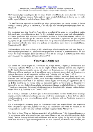 Ŋutega 6000 - Israel Gãtɔ
Afisi ŋutega mele o la, dukɔ la tsrɔ̃na. ke ame si léa se la me ɖe asi la, edzɔa dzi nɛ. Lododowo 29:18
Woayra dukɔ, si ƒe Mawue nye Yehowa; kple dukɔ, siwo wòtia hena eya ŋutɔ ƒe domenyinu. Psalmo 33:12
18
Oo Yerusalem, kpɔ ɣedzeƒe gome ɖa, eye nàkpɔ dzidzɔ, si tso Mawu gbɔ na wò. Kpɔ ɖa, viwòŋutsu
siwo nèdɔ ɖa la gbɔna, wova ƒo ƒu tso ɣedzeƒe va ɖo ɣetoɖoƒe le Kɔkɔetɔ la ƒe nya nu, eye wole
dzidzɔ kpɔm le Mawu ƒe ŋutikɔkɔe la me. Barux 4:36-37
Tso, Oo Yerusalem, eye natsi tre ɖe dziƒo, eye nakpɔ ɣedzeƒe gome, eye kpɔ ɖa, viwòwo ƒo ƒu tso
ɣetoɖoƒe va se ɖe ɣedzeƒe to Kɔkɔetɔ la ƒe nya dzi, eye wole dzidzɔ kpɔm le ŋkuɖoɖo Mawu dzi.
Barux 5:5
Eye gbedodoɖa la nɔ alea; Oo Aƒetɔ, Aƒetɔ Mawu, nuwo katã Wɔla, amesi nye vɔvɔ̃nɔla kple ŋusẽtɔ,
kple dzɔdzɔetɔ, kple nublanuikpɔla, kple Fia ɖeka kolia kple amenuvela, nuwo katã nala ɖeka kolia,
dzɔdzɔetɔ, ŋusẽkatãtɔ, kple mavɔmavɔtɔ ɖeka kolia, wò ame si ɖe Israel tso xaxawo katã me, eye
nètia fofoawo, eye nèkɔ wo ŋu: Xɔ vɔsa la na wò dukɔ Israel blibo la, eye nàdzra wò ŋutɔ wò gome
ɖo, eye kɔ eŋu. Ƒo ame siwo kaka ɖe mía dome la nu ƒu, ɖe ame siwo le subɔsubɔm le dukɔwo dome,
kpɔ ame siwo wodo vloe kple esiwo nyɔa ŋu la ɖa, eye na dukɔwo nanya be wòe nye míaƒe Mawu.
Makabeetɔwo II, 1:24-27
Míele mɔ kpɔm hã be, Mawu, si ɖe eƒe dukɔ blibo la, eye wòna domenyinu wo katã, kple fiaɖuƒe la,
nunɔlanyenye kple kɔkɔeƒe la, Abe alesi wòdo ŋugbe le se la me ene la, akpɔ nublanui na mí, eye
wòaƒo mí nu ƒu tso anyigba ɖe sia ɖe si le dziƒo te la dzi ayi kɔkɔeƒe la, elabena eɖe mí tso xaxa
gãwo me, eye wòkɔ teƒe la ŋu. 2 Makabeetɔwo 2:17-18
Yaser kple Ablɔɖewo
Eye Abram nɔ Kanaan-nyigba dzi ƒe wuiatɔ̃lia me, si nye Abram ƒe agbenɔƒe ƒe blaadrelia, eye
Yehowa ɖe eɖokui fia Abram le ƒe ma me eye wògblɔ nɛ bena: Nyee nye Yehowa, ame si kplɔ wò
tso Ur Kasdim be matsɔ anyigba sia ana wò wòanye wò domenyinu. Azɔ zɔ le ŋkunyeme, eye nade
blibo, eye nalé nye sededewo me ɖe asi, elabena matsɔ anyigba sia ana wò kple wò dzidzimeviwo
wòanye domenyinu, tso Mitzraim-tɔsisi la dzi va se ɖe Frat-tɔsisi gã la nu. Yaser 13:17-18
Eye Esau tso hetrɔ yi Yakob gbɔ, eye wòwɔ nu siwo katã Nebayot, Ismael vi, ɖo ɖa; eye Esau xɔ
kesinɔnu siwo katã Isak gblẽ ɖi, luʋɔwo, lãwo, nyiwo kple nunɔamesiwo kpakple kesinɔnuwo katã;
metsɔ naneke na nɔvia Yakob o; eye Yakob xɔ Kanaan-nyigba blibo la katã, tso Egipte-tɔʋua dzi va
se ɖe Frat-tɔsisi la nu, eye wòxɔe wòzu eƒe nunɔamesi tegbee, na viawo kple eƒe dzidzimeviwo
tegbee. Eye nya siwo Yakob ŋlɔ ɖe agbalẽa me lae nye esi: Kanaan-nyigba kple Hititɔwo, Hiwitɔwo,
Yebusitɔwo, Amoritɔwo, Perizitɔwo kple Gergasitɔwo ƒe duwo katã, dukɔ adreawo katã tso Egipte-
tɔsisia dzi va se ɖe Frat-tɔsisi la nu. Yaser 47:24,27
Eye le Mose ƒe ku megbe la, Yehowa gblɔ na Yosua Nun vi bena: Tso nàto Yordan-tɔsisi la dzi ayi
anyigba, si metsɔ na Israel-viwo la dzi, eye nàna Israel-viwo nanyi anyigba la dome. Teƒe sia teƒe si
wò afɔkpodzi atso la anye tɔwò, tso Libanon gbedzi va se ɖe tɔsisi gã la nu, Perat-tɔsisi la, anye wò
liƒo. Yaser 88:1-3
Eye le esia megbe la, woatrɔ ɖe ŋunye tso Trɔ̃subɔlawo dome kple woƒe dzi blibo kple woƒe luʋɔ
blibo kpakple woƒe ŋusẽ katã, eye maƒo wo nu ƒu tso Trɔ̃subɔlawo katã dome, eye woadim, ale be
woakpɔm le wo si, ne wodim kple woƒe dzi blibo kple woƒe luʋɔ blibo. Ablɔɖewo 1:14
Eye Egblɔ nɛ bena: ‘Nyee nye Yehowa, amesi kplɔ wò tso Kaldeatɔwo ƒe Ur, be matsɔ Kanaantɔwo
ƒe anyigba ana wò be wòazu tɔwò tegbee; eye manye Mawu na wò kple wò dzidzimevi siwo akplɔ
wò ɖo.’ And on that day the Lord made a covenant with Abram, saying: 'To thy seed will I give this
land, from the river of Egypt unto the great river, the river Euphrates, the Kenites, the Kenizzites, the
 