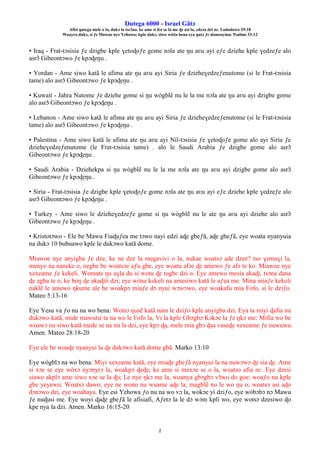Ŋutega 6000 - Israel Gãtɔ
Afisi ŋutega mele o la, dukɔ la tsrɔ̃na. ke ame si léa se la me ɖe asi la, edzɔa dzi nɛ. Lododowo 29:18
Woayra dukɔ, si ƒe Mawue nye Yehowa; kple dukɔ, siwo wòtia hena eya ŋutɔ ƒe domenyinu. Psalmo 33:12
2
• Iraq - Frat-tɔsisia ƒe dzigbe kple ɣetoɖoƒe gome nɔla ate ŋu aʋu ayi eƒe dziehe kple ɣedzeƒe alo
asrɔ̃ Gibeontɔwo ƒe kpɔɖeŋu .
• Yordan - Ame siwo katã le afima ate ŋu aʋu ayi Siria ƒe dzieheɣedzeƒenutome (si le Frat-tɔsisia
tame) alo asrɔ̃ Gibeontɔwo ƒe kpɔɖeŋu .
• Kuwait - Jahra Nutome ƒe dziehe gome si ŋu wògblẽ nu le la me nɔla ate ŋu aʋu ayi dzigbe gome
alo asrɔ̃ Gibeontɔwo ƒe kpɔɖeŋu .
• Lebanon - Ame siwo katã le afima ate ŋu aʋu ayi Siria ƒe dzieheɣedzeƒenutome (si le Frat-tɔsisia
tame) alo asrɔ̃ Gibeontɔwo ƒe kpɔɖeŋu .
• Palestina - Ame siwo katã le afima ate ŋu aʋu ayi Nil-tɔsisia ƒe ɣetoɖoƒe gome alo ayi Siria ƒe
dzieheɣedzeƒenutome (le Frat-tɔsisia tame) . alo le Saudi Arabia ƒe dzigbe gome alo asrɔ̃
Gibeontɔwo ƒe kpɔɖeŋu .
• Saudi Arabia - Dziehekpa si ŋu wògblẽ nu le la me nɔla ate ŋu aʋu ayi dzigbe gome alo asrɔ̃
Gibeontɔwo ƒe kpɔɖeŋu .
• Siria - Frat-tɔsisia ƒe dzigbe kple ɣetoɖoƒe gome nɔla ate ŋu aʋu ayi eƒe dziehe kple ɣedzeƒe alo
asrɔ̃ Gibeontɔwo ƒe kpɔɖeŋu .
• Turkey - Ame siwo le dzieheɣedzeƒe gome si ŋu wògblẽ nu le ate ŋu aʋu ayi dziehe alo asrɔ̃
Gibeontɔwo ƒe kpɔɖeŋu .
• Kristotɔwo - Ele be Mawu Fiaɖuƒea me tɔwo nayi edzi aɖe gbeƒã, aɖe gbeƒã, eye woata nyanyuia
na dukɔ 10 bubuawo kple le dukɔwo katã dome.
Miawoe nye anyigba ƒe dze, ke ne dze la megavivi o la, nukae woatsɔ ade dzee? tso ɣemaɣi la,
menyo na naneke o, negbe be woatsɔe aƒu gbe, eye woatu afɔe ɖe amewo ƒe afɔ te ko. Miawoe nye
xexeame ƒe kekeli. Womate ŋu aɣla du si wotu ɖe togbɛ dzi o. Eye amewo mesia akaɖi, tsɔna dana
ɖe agba te o, ke boŋ ɖe akaɖiti dzi; eye wòna kekeli na amesiwo katã le aƒea me. Mina miaƒe kekeli
naklẽ le amewo ŋkume ale be woakpɔ miaƒe dɔ nyui wɔwɔwo, eye woakafu mia Fofo, si le dziƒo.
Mateo 5:13-16
Eye Yesu va ƒo nu na wo bena: Wotsɔ ŋusẽ katã nam le dziƒo kple anyigba dzi. Eya ta miyi ɖafia nu
dukɔwo katã, mide mawutsi ta na wo le Fofo la, Vi la kple Gbɔgbɔ Kɔkɔe la ƒe ŋkɔ me: Mifia wo be
woawɔ nu siwo katã mede se na mi la dzi, eye kpɔ ɖa, mele mia gbɔ ɖaa vaseɖe xexeame ƒe nuwuwu.
Amen. Mateo 28:18-20
Eye ele be woaɖe nyanyui la ɖe dukɔwo katã dome gbã. Marko 13:10
Eye wògblɔ na wo bena: Miyi xexeame katã, eye miaɖe gbeƒã nyanyui la na nuwɔwɔ ɖe sia ɖe. Ame
si xɔe se eye wòxɔ nyɔnyrɔ la, woakpɔ ɖeɖe; ke ame si mexɔe se o la, woatso afia nɛ. Eye dzesi
siawo akplɔ ame siwo xɔe se la ɖo; Le nye ŋkɔ me la, woanya gbɔgbɔ vɔ̃wo do goe; woaƒo nu kple
gbe yeyewo; Woatsɔ dawo; eye ne wono nu wuame aɖe la, magblẽ nu le wo ŋu o; woatsɔ asi aɖo
dɔnɔwo dzi, eye woahaya. Eye esi Yehowa ƒo nu na wo vɔ la, wokɔe yi dziƒo, eye wòbɔbɔ nɔ Mawu
ƒe nuɖusi me. Eye woyi ɖaɖe gbeƒã le afisiafi, Aƒetɔ la le dɔ wɔm kpli wo, eye wotsɔ dzesiwo ɖo
kpe nya la dzi. Amen. Marko 16:15-20
 