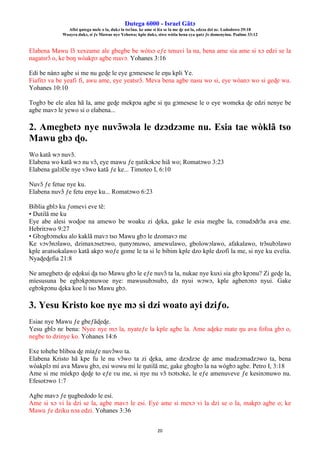 Ŋutega 6000 - Israel Gãtɔ
Afisi ŋutega mele o la, dukɔ la tsrɔ̃na. ke ame si léa se la me ɖe asi la, edzɔa dzi nɛ. Lododowo 29:18
Woayra dukɔ, si ƒe Mawue nye Yehowa; kple dukɔ, siwo wòtia hena eya ŋutɔ ƒe domenyinu. Psalmo 33:12
20
Elabena Mawu lɔ̃ xexeame ale gbegbe be wòtsɔ eƒe tenuvi la na, bena ame sia ame si xɔ edzi se la
nagatsrɔ̃ o, ke boŋ wòakpɔ agbe mavɔ. Yohanes 3:16
Edi be nànɔ agbe si me nu geɖe le eye gɔmesese le eŋu kpli Ye.
Fiafitɔ va be yeafi fi, awu ame, eye yeatsrɔ̃. Meva bena agbe nasu wo si, eye wòanɔ wo si geɖe wu.
Yohanes 10:10
Togbɔ be ele alea hã la, ame geɖe mekpɔa agbe si ŋu gɔmesese le o eye womeka ɖe edzi nenye be
agbe mavɔ le yewo si o elabena...
2. Amegbetɔ nye nuvɔ̃wɔla le dzɔdzɔme nu. Esia tae wòklã tso
Mawu gbɔ ɖo.
Wo katã wɔ nuvɔ̃.
Elabena wo katã wɔ nu vɔ̃, eye mawu ƒe ŋutikɔkɔe hiã wo; Romatɔwo 3:23
Elabena galɔlɔ̃e nye vɔ̃wo katã ƒe ke... Timoteo I, 6:10
Nuvɔ̃ ƒe fetue nye ku.
Elabena nuvɔ̃ ƒe fetu enye ku... Romatɔwo 6:23
Biblia gblɔ ku ƒomevi eve tẽ:
• Ŋutilã me ku
Eye abe alesi woɖoe na amewo be woaku zi ɖeka, gake le esia megbe la, ʋɔnudɔdrɔ̃a ava ene.
Hebritɔwo 9:27
• Gbɔgbɔmeku alo kaklã mavɔ tso Mawu gbɔ le dzomavɔ me
Ke vɔvɔ̃nɔlawo, dzimaxɔsetɔwo, ŋunyɔnuwo, amewulawo, gbolowɔlawo, afakalawo, trɔ̃subɔlawo
kple aʋatsokalawo katã akpɔ woƒe gome le ta si le bibim kple dzo kple dzofi la me, si nye ku evelia.
Nyaɖeɖefia 21:8
Ne amegbetɔ ɖe eɖokui ɖa tso Mawu gbɔ le eƒe nuvɔ̃ ta la, nukae nye kuxi sia gbɔ kpɔnu? Zi geɖe la,
míesusuna be egbɔkpɔnuwoe nye: mawusubɔsubɔ, dɔ nyui wɔwɔ, kple agbenɔnɔ nyui. Gake
egbɔkpɔnu ɖeka koe li tso Mawu gbɔ.
3. Yesu Kristo koe nye mɔ si dzi woato ayi dziƒo.
Esiae nye Mawu ƒe gbeƒãɖeɖe.
Yesu gblɔ nɛ bena: Nyee nye mɔ la, nyateƒe la kple agbe la. Ame aɖeke mate ŋu ava fofoa gbɔ o,
negbe to dzinye ko. Yohanes 14:6
Exe tohehe bliboa ɖe míaƒe nuvɔ̃wo ta.
Elabena Kristo hã kpe fu le nu vɔ̃wo ta zi ɖeka, ame dzɔdzɔe ɖe ame madzɔmadzɔwo ta, bena
wòakplɔ mí ava Mawu gbɔ, esi wowu mí le ŋutilã me, gake gbɔgbɔ la na wògbɔ agbe. Petro I, 3:18
Ame si me míekpɔ ɖeɖe to eƒe ʋu me, si nye nu vɔ̃ tsɔtsɔke, le eƒe amenuveve ƒe kesinɔnuwo nu.
Efesotɔwo 1:7
Agbe mavɔ ƒe ŋugbedodo le esi.
Ame si xɔ vi la dzi se la, agbe mavɔ le esi. Eye ame si mexɔ vi la dzi se o la, makpɔ agbe o; ke
Mawu ƒe dziku nɔa edzi. Yohanes 3:36
 