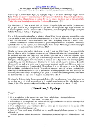 Ŋutega 6000 - Israel Gãtɔ
Afisi ŋutega mele o la, dukɔ la tsrɔ̃na. ke ame si léa se la me ɖe asi la, edzɔa dzi nɛ. Lododowo 29:18
Woayra dukɔ, si ƒe Mawue nye Yehowa; kple dukɔ, siwo wòtia hena eya ŋutɔ ƒe domenyinu. Psalmo 33:12
3
Esi woƒo ƒu la, wobiae bena: Aƒetɔ, ɖe nàgbugbɔ fiaɖuƒe la ana Israel fifiaa? Eye wògblɔ na wo
bena: Menye mia ŋutɔwoe be mianya ɣeyiɣi alo ɣeyiɣi, siwo Fofo la tsɔ de eya ŋutɔ ƒe ŋusẽ me o.
Ke miaxɔ ŋusẽ ne Gbɔgbɔ Kɔkɔe la va mia dzi vɔ, eye mianye ɖasefowo nam le Yerusalem kple
Yudea blibo kple Samaria kpakple anyigba ƒe mlɔenu. Dɔwɔwɔwo 1:6-8
Eye Barnaba dzo yi Tarso, be yeadi Saul, eye esi wòke ɖe eŋu la, ekplɔe va Antioxia. Eye wòva eme
be, ƒe ɖeka blibo la, woƒo ƒu kple hame la, eye wofia nu ame geɖewo. Eye woyɔ nusrɔ̃lawo be
Kristotɔwo gbã le Antioxia. Dɔwɔwɔwo 11:25-26 (Blema Antioxia le egbegbe du si nye Antakya te
le Hatay Nutome, le Turkey ƒe dzigbe gome.)
Eya ta Se la nye míaƒe sukunufiala be wòakplɔ mí ava Kristo gbɔ, ne woabu mí ame dzɔdzɔewo to
xɔse me. Gake ne xɔse ma va ɖo vɔ la, míeganɔ sukutatɔ te o. Elabena mi katã mienye Mawu viwo to
Kristo Yesu dzixɔse me. Elabena mia dometɔ siwo katã xɔ nyɔnyrɔ ɖe Kristo me la, miedo Kristo.
Yudatɔ alo Helatɔ meli o, kluvi alo ablɔɖe meli o, ŋutsu alo nyɔnu hã meli o, elabena mi katã mienye
ɖeka le Kristo Yesu me. Eye ne Kristo tɔe mienye la, ekema mienye Abraham ƒe dzidzimeviwo kple
domenyilawo le ŋugbedodo la nu. Galatiatɔwo 3:24-29
Mlɔeba, nɔvinyewo, misẽ ŋu le Aƒetɔ la kple eƒe ŋusẽ ƒe ŋusẽ me. Mido Mawu ƒe aʋawɔnu blibo la
katã, ne miate ŋu anɔ te ɖe Abosam ƒe ayemɔwo nu. Elabena míele avu wɔm kple ŋutilã kple ʋu o,
ke boŋ míele avu wɔm kple fiaɖuƒewo, kple ŋusẽwo, kple xexe sia ƒe viviti me dziɖulawo, kple
gbɔgbɔ me vɔ̃ɖinyenye le kɔkɔƒewo. Eya ta mitsɔ Mawu ƒe aʋawɔnu blibo la na mi, ne miate ŋu anɔ
te le ŋkeke vɔ̃ la dzi, eye ne miewɔ nusianu vɔ la, miate ŋu anɔ te. Eya ta mitsi tre, mitsɔ nyateƒe bla
miaƒe akɔta, eye mido dzɔdzɔenyenye ƒe akɔtawu; Eye mitsɔ ŋutifafa nyanyui la dzra ɖo ɖe miaƒe
afɔwo ŋu; Ƒo wo katã ta la, mitsɔ xɔse ƒe akpoxɔnu, si ana miate ŋu atsi ame vɔ̃ɖiwo ƒe aŋutrɔwo
katã. Eye mitsɔ ɖeɖekpɔkpɔ ƒe gakuku kple Gbɔgbɔ la ƒe yi, si nye Mawu ƒe nya la, do gbe ɖa ɖaa
kple gbedodoɖa kple kukuɖeɖewo katã le Gbɔgbɔ la me, eye minɔ ŋudzɔ ɖe eŋu kple kutrikuku kple
kukuɖeɖe ɖe ame kɔkɔewo katã ta. Eye le gonyeme la, woatsɔ nyagbɔgblɔ nam, bena maʋu nye nu
dzinɔameƒotɔe, bena woanya nyanyui la ƒe nya ɣaɣla, si ta menye amedɔdɔ le gaxɔ me, bena maƒo
nu dzinɔameƒotɔe, abe alesi wòle be maƒo nu ene. Efesotɔwo 6:10-20
Ke miawo la, dzidzime tiatia, fia nunɔlawo, dukɔ kɔkɔe, dukɔ tɔxɛ aɖe mienye; bena miaɖe ame si yɔ
mi tso viviti me va eƒe kekeli wɔnuku la me la ƒe kafukafu, amesiwo menye dukɔ tsã o, ke boŋ wozu
Mawu ƒe dukɔ fifia, amesiwo mekpɔ nublanui kpɔ o, ke wokpɔ nublanui azɔ. Petro I, 2:9-10
Gibeontɔwo ƒe Kpɔɖeŋu
Yosua 9
“
2 Woƒo wo ɖokui nu ƒu, be yewoawɔ aʋa kple Yosua kpakple Israel kple tameɖoɖo ɖeka.
3 Esi Gibeon nɔlawo se nu si Yosua wɔ na Yerixo kple Ai la.
4 Wowɔ dɔ ayetɔe, eye woyi ɖawɔ abe amedɔdɔwo ene, eye wotsɔ kotoku xoxowo de woƒe kposɔwo
dzi, kple waingowo, xoxowo, wovuvu, hebla wo;
5 Wodo afɔkpa xoxowo kple awu ʋlayawo ɖe woƒe afɔwo ŋu, eye awu xoxowo le wo ŋu; eye woƒe
nuɖuɖu ƒe abolowo katã ƒu eye wofa.
6 Eye woyi Yosua gbɔ le asaɖa si le Gilgal me, eye wogblɔ na eya kple Israel-ŋutsuwo be: “Míetso
didiƒe ʋĩi va.
7 Eye Israel ŋutsuwo gblɔ na Hiwitɔwo be: “Ðewohĩ miele mía dome; eye aleke míawɔ nubabla kpli
mi?
 