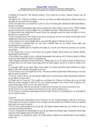 Ŋutega 6000 - Israel Gãtɔ
Afisi ŋutega mele o la, dukɔ la tsrɔ̃na. ke ame si léa se la me ɖe asi la, edzɔa dzi nɛ. Lododowo 29:18
Woayra dukɔ, si ƒe Mawue nye Yehowa; kple dukɔ, siwo wòtia hena eya ŋutɔ ƒe domenyinu. Psalmo 33:12
4
8 Wogblɔ na Yosua be: “Wò dɔlawoe míenye.” Eye Yosua bia wo bena: Amekae mienye? eye afi
kae mietso?
9 Wogblɔ nɛ be: “Yehowa, wò Mawu ƒe ŋkɔ ta, wò dɔlawo tso dukɔ didi aɖe me, elabena míese eƒe
ŋkɔ kple nu siwo katã wòwɔ le Egipte,
10 Nu siwo katã wòwɔ na Amoritɔwo ƒe fia eve siwo le Yordan godo, Hesbon-fia Sihon kple Basan-
fia Og, si le Astarot.
11 Eya ta míaƒe hamemegãwo kple míaƒe anyigba dzi nɔlawo katã ƒo nu na mí be, “Mitsɔ nuɖuɖu
ɖe asi le mɔzɔzɔa me, eye miyi ɖakpe wo, eye miagblɔ na wo be, “Miaƒe kluviwoe míenye.”
12 Míaƒe abolo siae míeɖe dzoe le míaƒe aƒewo me, gbesigbe míeva be míayi mia gbɔ; ke azɔ la,
kpɔ ɖa, eƒu, eye aŋɔ le eŋu.
13 Eye wein kplu siawo siwo míekɔ la nye yeye; eye kpɔ ɖa, wovuvu, eye míaƒe awuwo kple míaƒe
afɔkpa siawo do xoxo le mɔzɔzɔ didi la ta.
14 Eye ŋutsuawo tsɔ woƒe nuɖuɖu aɖewo, eye womebia aɖaŋu le Yehowa ƒe nu me o.
15 Eye Yosua wɔ ŋutifafa kpli wo, eye wòwɔ nubabla kpli wo, be wòana woanɔ agbe, eye
hamemegãwo ka atam na wo.
16 Esi wowɔ nubabla kpli wo le ŋkeke etɔ̃ megbe la, wose be yewo haviwoe yewonye, eye yewole
yewo dome.
17 Eye Israel-viwo zɔ mɔ yi woƒe duwo me le ŋkeke etɔ̃agbe. Woƒe duwoe nye Gibeon, Kefira,
Beerot kple Kiriat-Yearim.
18 Eye Israel-viwo meɖu wo dzi o, elabena hamemegãwo ka atam na wo le Yehowa, Israel ƒe Mawu
la ŋu. Eye hame blibo la li liʋiliʋi le amegãwo ŋu.
19 Ke amegãwo katã gblɔ na hame blibo la be: “Míeka atam na wo le Yehowa, Israel ƒe Mawu la ŋu.
20 Esiae míawɔ na wo; míana woanɔ agbe gɔ̃ hã, be dziku nagava mía dzi o, le atam si míeka na wo
la ta.
21 Amegãwo gblɔ na wo bena: Mina woanɔ agbe; ke woanye atitsolawo kple tsikulawo na hame
blibo la; abe alesi amegãwo do ŋugbe na wo ene.
22 Eye Yosua yɔ wo, eye wògblɔ na wo be: “Nu ka tae mieble mí gblɔ bena: Míele adzɔge ʋĩ tso mia
gbɔ; ne miele mía dome?
23 Azɔ la, woƒo fi de mi, eye mia dometɔ aɖeke mavo tso kluvinyenye kple atitsola kple tsikulawo
na nye Mawu ƒe aƒe la me o.
24 Woɖo eŋu na Yosua be: “Esi wogblɔ na wò dɔlawo be, Yehowa wò Mawu de se na eƒe dɔla
Mose be wòatsɔ anyigba la katã ana wò, eye wòatsrɔ̃ anyigba la dzi nɔlawo katã le ŋgɔwò ta la,
míevɔ̃ míaƒe agbe vevie le wò ta, eye míewɔ nu sia.”
25 Eye azɔ, kpɔ ɖa, míele asi me, abe ale si wòdze na wò be enyo eye wòsɔ na wò ene la, wɔe.
26 Ale wòwɔ na wo, eye wòɖe wo tso Israel-viwo si me, ale be womewu wo o.
27 Eye Yosua wɔ atitsolawo gbemagbe na hame la kple Yehowa ƒe vɔsamlekpui la, va se ɖe egbe le
teƒe si wòle be wòatia.
Yosua 10
1 Esi Yerusalem-fia Adonizedek se ale si Yosua xɔ Ai, eye wòtsrɔ̃e keŋkeŋ la; abe ale si wòwɔe na
Yerixo kple eƒe fia ene la, nenemae wòwɔ Ai kple eƒe fia hã; kple ale si Gibeon nɔlawo wɔ ŋutifafa
kple Israel, eye wonɔ wo dome;
2 Wovɔ̃ vevie, elabena Gibeon nye du gã aɖe, abe fiaduwo dometɔ ɖeka ene, eye wòlolo wu Ai, eye
eƒe ŋutsuwo katã nye kalẽtɔwo.
3 Eya ta Yerusalem-fia Adonisedek dɔ ame ɖo ɖe Hebron-fia Hoham kple Yarmut-fia Piram kple
Lakis-fia Yafia kpakple Eglon-fia Debir gbɔ be:
4 Miva gbɔnye, ne miakpe ɖe ŋunye, ne míaɖu Gibeon, elabena ewɔ ŋutifafa kple Yosua kpakple
Israel-viwo.
 