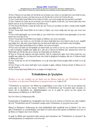 Ŋutega 6000 - Israel Gãtɔ
Afisi ŋutega mele o la, dukɔ la tsrɔ̃na. ke ame si léa se la me ɖe asi la, edzɔa dzi nɛ. Lododowo 29:18
Woayra dukɔ, si ƒe Mawue nye Yehowa; kple dukɔ, siwo wòtia hena eya ŋutɔ ƒe domenyinu. Psalmo 33:12
6
30 Eye Yehowa tsɔ eya kple eƒe fia hã de asi na Israel; eye wòtsɔ yi ƒoe kple luʋɔ siwo katã le eme;
mena ame aɖeke tsi eme o; ke boŋ ewɔe na eƒe fia abe ale si wòwɔ na Yerixo-fia ene.
31 Eye Yosua kple Israel blibo la tso Libna yi Lakis, eye woƒu asaɖa anyi ɖe eŋu hewɔ aʋa kplii.
32 Eye Yehowa tsɔ Lakis de asi na Israel, eye wòxɔe le ŋkeke evelia dzi, eye wòwui kple ame siwo
katã le eme la, le nu siwo katã wòwɔ na Libna la nu.
33 Tete Gezer-fia Horam va kpe ɖe Lakis ŋu; eye Yosua ƒo eya kple eƒe dukɔ, vaseɖe esime megblẽ
ame aɖeke ɖi nɛ o.
34 Eye Yosua kple Israel blibo la tso Lakis yi Eglon. eye woƒu asaɖa anyi ɖe eŋu, eye wowɔ aʋa
kplii.
35 Eye wolée gbemagbe, eye wowui kple yi, eye wòtsrɔ̃ luʋɔ siwo katã le eme gbemagbe, le nu siwo
katã wòwɔ na Lakis la nu.
36 Eye Yosua kple Israel blibo la tso Eglon yi Hebron. eye wowɔ aʋa kplii;
37 Eye woxɔe, eye wotsɔ yi, eƒe fia kple eƒe duwo katã kple luʋɔ siwo katã le eme la wui. megblẽ
ame aɖeke ɖi o, abe alesi wòwɔ Eglon ene; ke boŋ etsrɔ̃e kple luʋɔ siwo katã le eme la keŋkeŋ.
38 Eye Yosua kple Israel blibo la trɔ yi Debir. eye wòwɔ aʋa kplii:
39 Eye wòxɔ eya kple eƒe fia kpakple eƒe duwo katã; eye wotsɔ yi wu wo, eye wotsrɔ̃ luʋɔ siwo katã
le eme la keŋkeŋ; megblẽ ame aɖeke ɖi o, abe ale si wòwɔe na Hebron ene, nenema kee wòwɔ na
Debir kple eƒe fia hã; abe ale si wòwɔe na Libna kple eƒe fia hã ene.
40 Eya ta Yosua ɖu togbɛwo dzi kple anyiehe, bali la, tsidzɔƒewo kple woƒe fiawo katã dzi, eye
megblẽ ame aɖeke ɖi o, ke boŋ etsrɔ̃ ame siwo katã le gbɔgbɔm la keŋkeŋ, abe ale si Yehowa Israel
ƒe Mawu de se ene.
41 Eye Yosua ɖu wo dzi tso Kadesbarnea va se ɖe Gaza kple Gosen-nyigba blibo la katã va se ɖe
Gibeon.
42 Eye Yosua xɔ fia siawo katã kple woƒe anyigba zi ɖeka, elabena Yehowa Israel ƒe Mawu la wɔ
aʋa ɖe Israel ta.
43 Eye Yosua kple Israel blibo la trɔ yi asaɖa si le Gilgal la me.
Trɔ̃subɔlawo ƒe Ɣeyiɣiwo
Woadze yi nu, eye woakplɔ wo ayi aboyo me ayi dukɔwo katã me, eye Trɔ̃subɔlawo atu afɔ
Yerusalem, va se ɖe esime Trɔ̃subɔlawo ƒe ɣeyiɣiwo nawu enu. Luka 21:24
"Trɔ̃subɔlawo ƒe ɣeyiɣiwo" nye Biblia me nyagblɔɖinya si tso Luka 21:24. Eƒo nu tso ŋutinya me
ɣeyiɣi aɖe si me dukɔ siwo menye Yudatɔwo o (Trɔ̃subɔlawo) ɖu Yerusalem kple xexeame ƒe
nyawo dzi le dunyahehe me. Agbalẽnyalagãwo xɔe se zi geɖe be ɣeyiɣi sia dze egɔme tso
aboyomenɔnɔ le Babilon le ƒe 586 D.M.Ŋ.
Nu Vevi Siwo Le Nukpɔsusua Me:
Gɔmedzedze le Nyagblɔɖi me: Nyagbɔgblɔ siae Yesu zã wu le Amisisi ƒe Nuƒoƒo me, afisi wògblɔe
ɖi le be "Trɔ̃subɔlawo atu afɔ Yerusalem vaseɖe esime Trɔ̃subɔlawo ƒe ɣeyiɣiwo nava eme".
Daniel ƒe Ŋutegawo: Nukpɔsusua do ƒome kplikplikpli kple nyagblɔɖi siwo le Daniel 2 lia, siwo
gblɔ Trɔ̃subɔlawo ƒe xexemefiaɖuƒe siwo kplɔ wo nɔewo ɖo (si dze egɔme tso Babilon) siwo ava xɔ
ɖe Mawu ƒe fiaɖuƒe mavɔ teƒe mlɔeba.
Zi geɖe la, Biblia ŋuti nunyalawo kple nuwuɣi ŋuti nunyalawo ma "Trɔ̃subɔlawo ƒe ɣeyiɣiwo" ɖe
mawunyaŋununya ƒe nukpɔsusu vovovowo me:
 