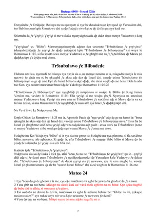 Ŋutega 6000 - Israel Gãtɔ
Afisi ŋutega mele o la, dukɔ la tsrɔ̃na. ke ame si léa se la me ɖe asi la, edzɔa dzi nɛ. Lododowo 29:18
Woayra dukɔ, si ƒe Mawue nye Yehowa; kple dukɔ, siwo wòtia hena eya ŋutɔ ƒe domenyinu. Psalmo 33:12
7
Dunyahehe ƒe Dziɖuɖu: Ŋutinya me nu ŋutɔŋutɔ si nye be dutadukɔwoe kpɔ ŋusẽ ɖe Yerusalem dzi,
tso Babilontɔwo kple Romatɔwo dzi va ɖo fiaɖuƒe siwo kplɔe ɖo dzi le ŋutinya katã me.
Sɔlemeha la ƒe Ɣeyiɣi: Ɣeyiɣi si me wokaka nyanyuigbedasia ɖe dukɔ siwo menye Yudatɔwo o koŋ
me.
"Ɣeyiɣiwo" vs. "Blibo": Mawunyaŋutinunyala aɖewo dea vovototo "Trɔ̃subɔlawo ƒe ɣeyiɣiwo"
(dunyahedziɖuɖu ƒe ɣeyiɣi ƒe ɖoɖo ŋutɔŋutɔ) kple "Trɔ̃subɔlawo ƒe blibonyenye" (si woyɔ le
Romatɔwo 11:25, si fia xɔsetɔ siwo menye Yudatɔwo o ƒe gbɔgbɔ me nuƒoƒoƒu bliboe ɖe Mawu ƒe
ɖeɖekpɔkpɔ ƒe ɖoɖoa me) dome.
Trɔ̃subɔlawo ƒe Blibodede
Elabena nɔviwo, nyemedi be mianya nya ɣaɣla sia o, ne menye nenema o la, miagadze nunya le mia
ŋutɔwo ƒe dada me o; be ŋkuagbã ƒe akpa aɖe dzɔ ɖe Israel dzi, vaseɖe esime Trɔ̃subɔlawo ƒe
blibonyenye va ge ɖe eme.Eye ale Israel blibo la akpɔ ɖeɖe, abe alesi woŋlɔ ɖi ene bena: Ðela la ado
tso Sion, eye wòatrɔ mawumavɔ̃mavɔ̃ ɖa le Yakob ŋu: Romatɔwo 11:25-26
"Trɔ̃subɔlawo ƒe blibonyenye" nye nyagblɔɖi ƒe nukpɔsusu si wokpɔ le Biblia ƒe King James
Version me, vevietɔ le Romatɔwo 11:25. Efia ɣeyiɣi si me woɖea gbeƒã Nyanyuia na amesiwo
menye Yudatɔwo o koŋ. Ɣeyiɣi sia awu enu ne Trɔ̃subɔlawo ƒe xexlẽme aɖe si Mawu ɖo la va xɔ
Kristo dzi se, si ana Mawu natrɔ Eƒe nyagblɔɖi ƒe susu atrɔ ayi Israel ƒe ɖeɖekpɔkpɔ dzi.
Nu Vevi Siwo Le Nukpɔsusua Me:
Ŋɔŋlɔ Gbãtɔ: Le Romatɔwo 11:25 me la, Apostolo Paulo ɖe "nya ɣaɣla" aɖe ɖe go na hame la: "bena
ŋkuagbã ƒe akpa aɖe dzɔ ɖe Israel dzi, vaseɖe esime Trɔ̃subɔlawo ƒe blibonyenye nava." Esia fia be
Israel ƒe gbɔgbɔme sesẽ hena ɣeyiɣi aɖe wɔa taɖodzinu aɖe ŋudɔ—eʋua ʋɔtru na Trɔ̃subɔlawo (xexe
si menye Yudatɔwo o) be woakpɔ ɖeɖe eye woazu Mawu ƒe ƒomea me tɔwo.
Helagbe me Ke: Woɖe nya "blibo" si le nya sia me gɔme tso Helagbe me nya pleroma, si fia xexlẽme
blibo, nuwuwu, alo agbɔsɔsɔ. Zi geɖe la, efia Trɔ̃subɔlawo ƒe nuŋeŋe blibo blibo si Mawu ɖo be
yeaɖe le sɔlemeha ƒe ɣeyiɣi sia si li fifia me.
Kadodo kple "Trɔ̃subɔlawo ƒe Ɣeyiɣiwo":
Nukpɔsusu sia ku ɖe Luka 21:24 ŋu, afisi Yesu ƒo nu tso "Trɔ̃subɔlawo ƒe ɣeyiɣiwo" ŋu le—ɣeyiɣi
didi aɖe si ƒe dzesi enye Trɔ̃subɔlawo ƒe ŋusẽkpɔɖeamedzi ɖe Yerusalem kple Yudatɔwo ƒe dukɔa
dzi. "Trɔ̃subɔlawo ƒe blibonyenye" de dzesi ɣeyiɣi sia ƒe nuwuwu, eye le ema megbe la, woaɖe
Israel ƒe ŋkumaʋumaʋu ɖa ale be "woaxɔ Israel bliboe" abe alesi wogblɔe le Romatɔwo 11:26 ene.
Mateo 24
1 Eye Yesu do go le gbedoxɔ la me, eye eƒe nusrɔ̃lawo va egbɔ be yewoafia gbedoxɔ la ƒe xɔwoe.
2 Yesu gblɔ na wo bena: Miekpɔ nu siawo katã oa? vavã mele egblɔm na mi bena: Kpe ɖeka magblẽ
ɖe bubu dzi le afisia, si womatsɔ aƒu gbe o.
3 Esi wòbɔbɔ nɔ Amito la dzi la, nusrɔ̃lawo va egbɔ le adzame hebiae be: “Gblɔe na mí, ɣekaɣie
nusiawo adzɔ?” eye nukae anye wò vava kple xexeame ƒe nuwuwu ƒe dzesi?
4 Yesu ɖo eŋu na wo bena: Mikpɔ nyuie be ame aɖeke nagaflu mi o.
 