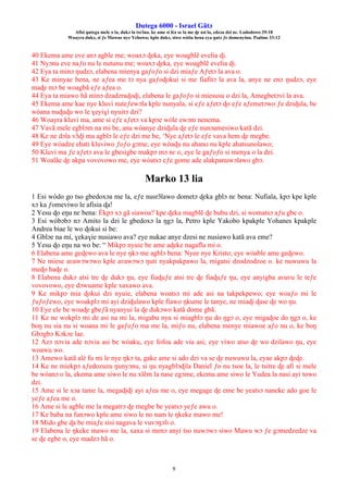 Ŋutega 6000 - Israel Gãtɔ
Afisi ŋutega mele o la, dukɔ la tsrɔ̃na. ke ame si léa se la me ɖe asi la, edzɔa dzi nɛ. Lododowo 29:18
Woayra dukɔ, si ƒe Mawue nye Yehowa; kple dukɔ, siwo wòtia hena eya ŋutɔ ƒe domenyinu. Psalmo 33:12
9
40 Ekema ame eve anɔ agble me; woaxɔ ɖeka, eye woagblẽ evelia ɖi.
41 Nyɔnu eve naƒo nu le nutunu me; woaxɔ ɖeka, eye woagblẽ evelia ɖi.
42 Eya ta minɔ ŋudzɔ, elabena mienya gaƒoƒo si dzi miaƒe Aƒetɔ la ava o.
43 Ke minyae bena, ne aƒea me tɔ nya gaƒoɖokui si me fiafitɔ la ava la, anye ne enɔ ŋudzɔ, eye
maɖe mɔ be woagbã eƒe aƒea o.
44 Eya ta miawo hã minɔ dzadzraɖoɖi, elabena le gaƒoƒo si miesusu o dzi la, Amegbetɔvi la ava.
45 Ekema ame kae nye kluvi nuteƒewɔla kple nunyala, si eƒe aƒetɔ ɖo eƒe aƒemetɔwo ƒe dziɖula, be
wòana nuɖuɖu wo le ɣeyiɣi nyuitɔ dzi?
46 Woayra kluvi ma, ame si eƒe aƒetɔ va kpɔe wòle ewɔm nenema.
47 Vavã mele egblɔm na mi be, ana wòanye dziɖula ɖe eƒe nunɔamesiwo katã dzi.
48 Ke ne dɔla vɔ̃ɖi ma agblɔ le eƒe dzi me be, ‘Nye aƒetɔ le eƒe vava hem ɖe megbe.
49 Eye wòadze ehati kluviwo ƒoƒo gɔme, eye wòaɖu nu ahano nu kple ahatsunolawo;
50 Kluvi ma ƒe aƒetɔ ava le gbesigbe makpɔ mɔ nɛ o, eye le gaƒoƒo si menya o la dzi.
51 Woalãe ɖe akpa vovovowo me, eye wòatsɔ eƒe gome ade alakpanuwɔlawo gbɔ.
Marko 13 lia
1 Esi wòdo go tso gbedoxɔa me la, eƒe nusrɔ̃lawo dometɔ ɖeka gblɔ nɛ bena: Nufiala, kpɔ kpe kple
xɔ ka ƒomeviwo le afisia ɖa!
2 Yesu ɖo eŋu nɛ bena: Èkpɔ xɔ gã siawoa? kpe ɖeka magblẽ ɖe bubu dzi, si womatsɔ aƒu gbe o.
3 Esi wòbɔbɔ nɔ Amito la dzi le gbedoxɔ la ŋgɔ la, Petro kple Yakobo kpakple Yohanes kpakple
Andrea biae le wo ɖokui si be:
4 Gblɔe na mí, ɣekaɣie nusiawo ava? eye nukae anye dzesi ne nusiawo katã ava eme?
5 Yesu ɖo eŋu na wo be: “ Mikpɔ nyuie be ame aɖeke nagaflu mi o.
6 Elabena ame geɖewo ava le nye ŋkɔ me agblɔ bena: Nyee nye Kristo; eye wòable ame geɖewo.
7 Ne miese aʋawɔwɔwo kple aʋawɔwɔ ŋuti nyakpakpawo la, migatsi dzodzodzoe o. ke nuwuwu la
meɖo haɖe o.
8 Elabena dukɔ atsi tre ɖe dukɔ ŋu, eye fiaɖuƒe atsi tre ɖe fiaɖuƒe ŋu, eye anyigba aʋuʋu le teƒe
vovovowo, eye dɔwuame kple xaxawo ava.
9 Ke mikpɔ mia ɖokui dzi nyuie, elabena woatsɔ mi ade asi na takpekpewo; eye woaƒo mi le
ƒuƒoƒewo, eye woakplɔ mi ayi dziɖulawo kple fiawo ŋkume le tanye, ne miaɖi ɖase ɖe wo ŋu.
10 Eye ele be woaɖe gbeƒã nyanyui la ɖe dukɔwo katã dome gbã.
11 Ke ne wokplɔ mi de asi na mi la, migabu nya si miagblɔ ŋu do ŋgɔ o, eye migaɖoe do ŋgɔ o, ke
boŋ nu sia nu si woana mi le gaƒoƒo ma me la, miƒo nu, elabena menye miawoe aƒo nu o, ke boŋ
Gbɔgbɔ Kɔkɔe lae.
12 Azɔ nɔvia ade nɔvia asi be wòaku, eye fofoa ade via asi; eye viwo atso ɖe wo dzilawo ŋu, eye
woawu wo.
13 Amewo katã alé fu mi le nye ŋkɔ ta, gake ame si ado dzi va se ɖe nuwuwu la, eyae akpɔ ɖeɖe.
14 Ke ne miekpɔ aƒedozuzu ŋunyɔnu, si ŋu nyagblɔɖila Daniel ƒo nu tsoe la, le tsitre ɖe afi si mele
be wòanɔ o la, ekema ame siwo le nu xlẽm la nase egɔme, ekema ame siwo le Yudea la nasi ayi towo
dzi.
15 Ame si le xɔa tame la, megaɖiɖi ayi aƒea me o, eye megage ɖe eme be yeatsɔ naneke ado goe le
yeƒe aƒea me o.
16 Ame si le agble me la megatrɔ ɖe megbe be yeatsɔ yeƒe awu o.
17 Ke baba na funɔwo kple ame siwo le no nam le ŋkeke mawo me!
18 Mido gbe ɖa be miaƒe sisi nagava le vuvɔŋɔli o.
19 Elabena le ŋkeke mawo me la, xaxa si menɔ anyi tso nuwɔwɔ siwo Mawu wɔ ƒe gɔmedzedze va
se ɖe egbe o, eye madzɔ hã o.
 