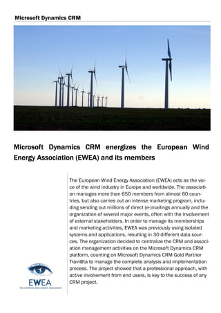 Microsoft Dynamics CRM




Microsoft Dynamics CRM energizes the European Wind
Energy Association (EWEA) and its members

                  The European Wind Energy Association (EWEA) acts as the voi-
                  ce of the wind industry in Europe and worldwide. The associati-
                  on manages more than 650 members from almost 60 coun-
                  tries, but also carries out an intense marketing program, inclu-
                  ding sending out millions of direct (e-)mailings annually and the
                  organization of several major events, often with the involvement
                  of external stakeholders. In order to manage its memberships
                  and marketing activities, EWEA was previously using isolated
                  systems and applications, resulting in 30 different data sour-
                  ces. The organization decided to centralize the CRM and associ-
                  ation management activities on the Microsoft Dynamics CRM
                  platform, counting on Microsoft Dynamics CRM Gold Partner
                  Travi@ta to manage the complete analysis and implementation
                  process. The project showed that a professional approach, with
                  active involvement from end users, is key to the success of any
                  CRM project.
 
