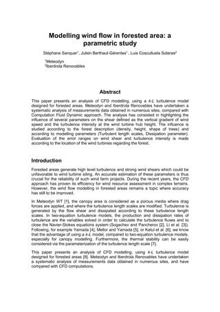 Modelling wind flow in forested area: a
parametric study
Stéphane Sanquer1
, Julien Berthaut-Gérentes1
, Luis Cosculluela Soteras2
1
Meteodyn
2
Iberdrola Renovables
Abstract
This paper presents an analysis of CFD modelling, using a k-L turbulence model
designed for forested areas. Meteodyn and Iberdrola Renovables have undertaken a
systematic analysis of measurements data obtained in numerous sites, compared with
Computation Fluid Dynamic approach. The analysis has consisted in highlighting the
influence of several parameters on the shear defined as the vertical gradient of wind
speed and the turbulence intensity at the wind turbine hub height. The influence is
studied according to the forest description (density, height, shape of trees) and
according to modelling parameters (Turbulent length scales, Dissipation parameter).
Evaluation of the error ranges on wind shear and turbulence intensity is made
according to the location of the wind turbines regarding the forest.
Introduction
Forested areas generate high level turbulence and strong wind shears which could be
unfavorable to wind turbine siting. An accurate estimation of these parameters is thus
crucial for the reliability of such wind farm projects. During the recent years, the CFD
approach has proven its efficiency for wind resource assessment in complex terrains.
However, the wind flow modelling in forested areas remains a topic where accuracy
has still to be improved.
In Meteodyn WT [1], the canopy area is considered as a porous media where drag
forces are applied, and where the turbulence length scales are modified. Turbulence is
generated by the flow shear and dissipated according to these turbulence length
scales. In two-equation turbulence models, the production and dissipation rates of
turbulence are the variables solved in order to calculate the turbulence fluxes and to
close the Navier-Stokes equations system (Sogachev and Pancherov [2], Li et al. [3]).
Following, for example Yamada [4], Mellor and Yamada [5], or Katul et al. [6], we know
that the advantage of using a k-L model, compared to two-equation turbulence models,
especially for canopy modelling. Furthermore, the thermal stability can be easily
considered via the parameterization of the turbulence length scale [7].
This paper presents an analysis of CFD modelling, using k-L turbulence model
designed for forested areas [8]. Meteodyn and Iberdrola Renovables have undertaken
a systematic analysis of measurements data obtained in numerous sites, and have
compared with CFD computations.
 