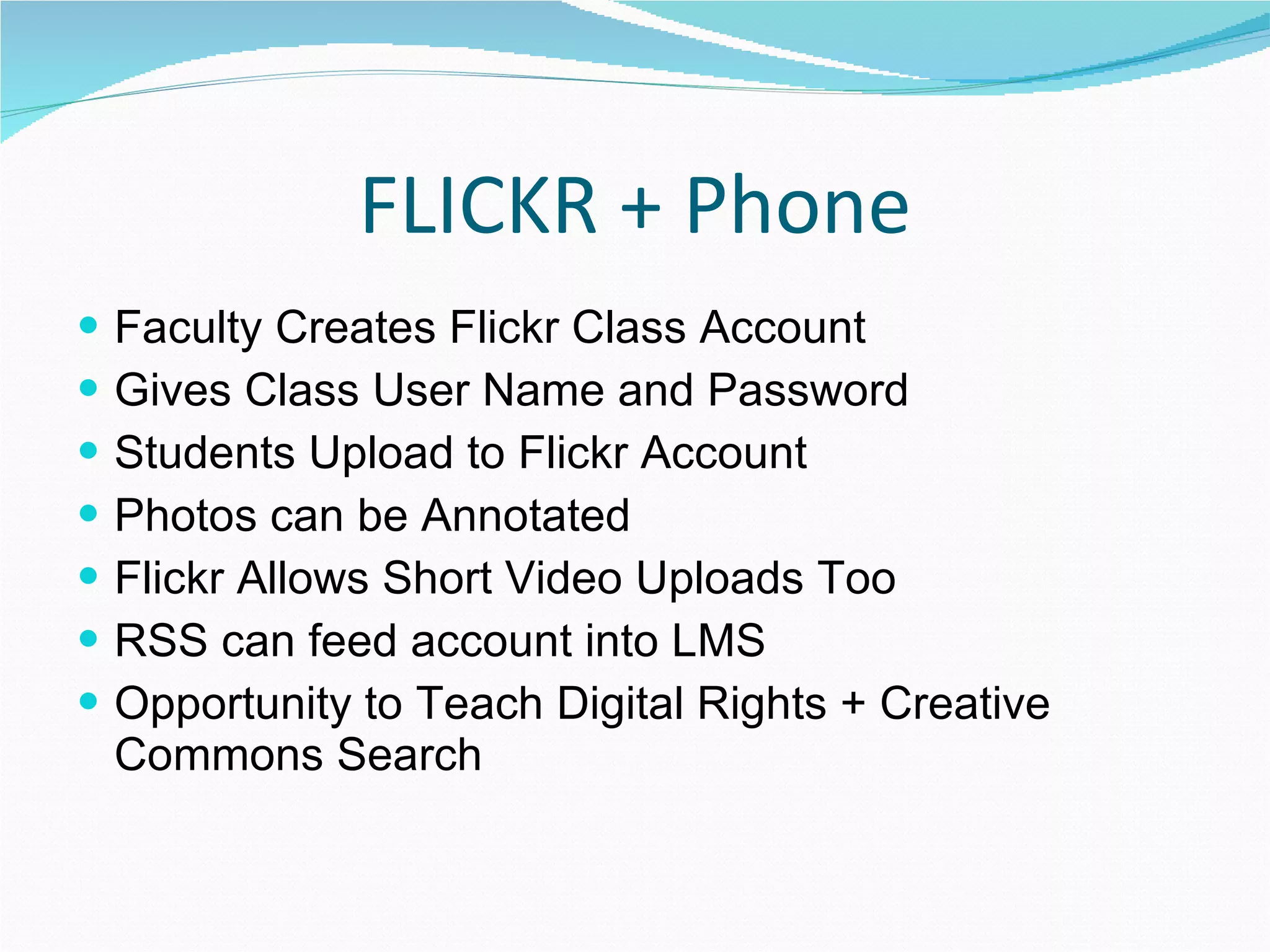 FLICKR + Phone Faculty Creates Flickr Class Account Gives Class User Name and Password Students Upload to Flickr Account Photos can be Annotated Flickr Allows Short Video Uploads Too RSS can feed account into LMS Opportunity to Teach Digital Rights + Creative Commons Search 