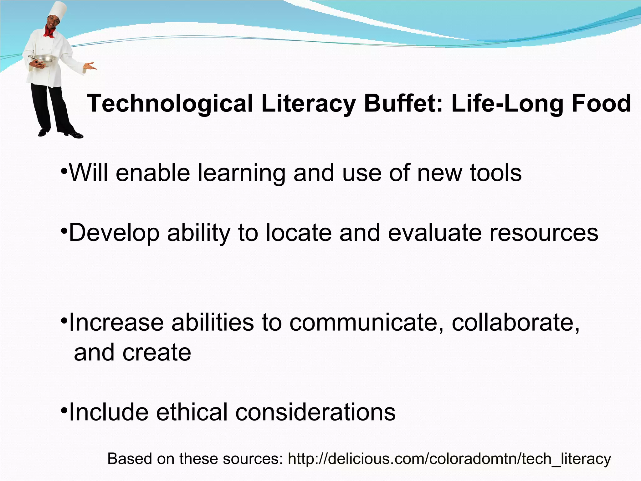 Technological Literacy Buffet: Life-Long Food Will enable learning and use of new tools Develop ability to locate and evaluate resources  Increase abilities to communicate, collaborate, and create Include ethical considerations Based on these sources:  http:// delicious.com/coloradomtn/tech_literacy 